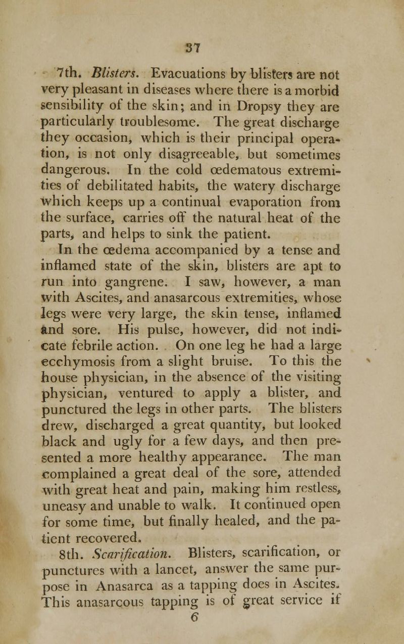 7th. Blisters. Evacuations by blisters are not very pleasant in diseases where there is a morbid sensibility of the skin; and in Dropsy they are particularly troublesome. The great discharge they occasion, which is their principal opera- tion, is not only disagreeable, but sometimes dangerous. In the cold cedematous extremi- ties of debilitated habits, the watery discharge which keeps up a continual evaporation from the surface, carries off the natural heat of the parts, and helps to sink the patient. Tn the cedema accompanied by a tense and inflamed state of the skin, blisters are apt to run into gangrene. I saw, however, a man with Ascites, and anasarcous extremities, whose legs were very large, the skin tense, inflamed and sore. His pulse, however, did not indi- cate febrile action. On one leg he had a large ecchymosis from a slight bruise. To this the house physician, in the absence of the visiting- physician, ventured to apply a blister, and punctured the legs in other parts. The blisters drew, discharged a great quantity, but looked black and ugly for a few days, and then pre- sented a more healthy appearance. The man complained a great deal of the sore, attended with great heat and pain, making him restless, uneasy and unable to walk. It continued open for some time, but finally healed, and the pa- tient recovered. 8th. Scarification. Blisters, scarification, or punctures with a lancet, answer the same pur- pose in Anasarca as a tapping does in Ascites. This anasarcous tapping is of great service if 6