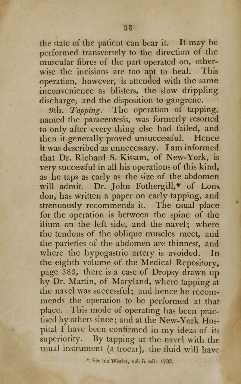 35 the state of the patient can bear it. It may be performed transversely to the direction of the muscular fibres of the part operated on, other- wise the incisions are too apt to heal. This operation, however, is attended with the same inconvenience as blisters, the slow drippling discharge, and the disposition to gangrene. 9th. Tapping: The operation of tapping, named the paracentesis, was formerly resorted to Only after every thing else had failed, and then it generally proved unsuccessful. Hence It was described as unnecessary. I am informed that Dr. Richard S. Kissam, of New-York, is very successful in all his operations of this kind, as he taps as early as the size of the abdomen will admit. Dr. John Fothergill>* of Lon* don, has written a paper on early tapping, and strenuously recommends it. The usual place for the operation is between the spine of the ilium on the left side, and the navel; where the tendons of the oblique muscles meet, and the parieties of the abdomen are thinnest, and where the hypogastric artery is avoided. In the eighth volume of the Medical Repository, page 383, there is a case of Dropsy drawn up by Dr. Martin, of Maryland, where tapping at the navel was successful; and hence he recom- mends the operation to be performed at that place. This mode of operating has been prac- tised by others since; and at the New-York Hos- pital I have been confirmed in my ideas of its superiority. By tapping at the navel with the usual instrument (a trocar), the fluid will have * See hi3 Works, vol. ii. edit. 1783.