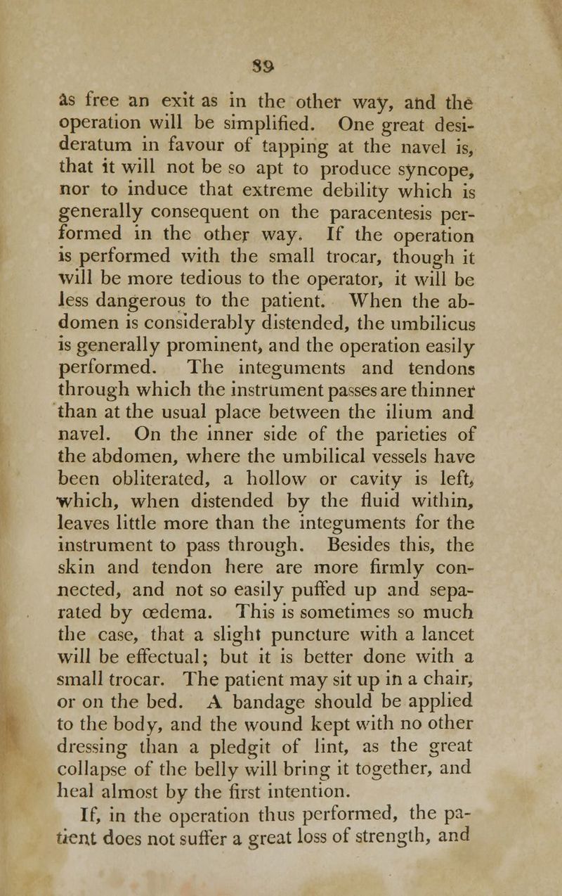 89 as free an exit as in the other way, and the operation will be simplified. One great desi- deratum in favour of tapping at the navel is, that it will not be so apt to produce syncope, nor to induce that extreme debility which is generally consequent on the paracentesis per- formed in the other way. If the operation is performed with the small trocar, though it will be more tedious to the operator, it will be less dangerous to the patient. When the ab- domen is considerably distended, the umbilicus is generally prominent* and the operation easily performed. The integuments and tendons through which the instrument passes are thinner than at the usual place between the ilium and navel. On the inner side of the parieties of the abdomen, where the umbilical vessels have been obliterated, a hollow or cavity is left, which, when distended by the fluid within, leaves little more than the integuments for the instrument to pass through. Besides this, the skin and tendon here are more firmly con- nected, and not so easily puffed up and sepa- rated by cedema. This is sometimes so much the case, that a slight puncture with a lancet will be effectual; but it is better done with a small trocar. The patient may sit up in a chair, or on the bed. A bandage should be applied to the body, and the wound kept with no other dressing than a pledgit of lint, as the great collapse of the belly will bring it together, and heal almost by the first intention. If, in the operation thus performed, the pa- tient does not suffer a great loss of strength, and