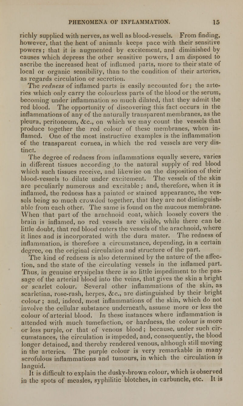 richly supplied with nerves, as well as blood-vessels. From finding, however, that the heat of animals keeps pace with their sensitive powers; that it is augmented by excitement, and diminished by causes which depress the other sensitive powers, I am disposed to ascribe the increased heat of inflamed parts, more to their state of local or organic sensibility, than to the condition of their arteries, as regards circulation or secretion. The redness of inflamed parts is easily accounted for; the arte- ries which only carry the colourless parts of the blood or the serum, becoming under inflammation so much dilated, that they admit the red blood. The opportunity of discovering this fact occurs in the inflammations of any of the naturally transparent membranes, as the pleura, peritoneum, &c, on which we may count the vessels that produce together the red colour of these membranes, when in- flamed. One of the most instructive examples is the inflammation of the transparent cornea, in which the red vessels are very dis- tinct. The degree of redness from inflammations equally severe, varies in different tissues according to the natural supply of red blood which such tissues receive, and likewise on the disposition of their blood-vessels to dilate under excitement. The vessels of the skin are peculiarly numerous and excitable ; and, therefore, when it is inflamed, theVedness has a painted or stained appearance, the ves- sels being so much crowded together, that they are not distinguish- able from each other. The same is found on the mucous membrane. When that part of the arachnoid coat, which loosely covers the brain is inflamed, no red vessels are visible, while there can be little doubt, that red blood enters the vessels of the arachnoid, where it lines and is incorporated with the dura mater. The redness of inflammation, is therefore a circumstance, depending, in a certain degree, on the original circulation and structure of the part. The kind of redness is also determined by the nature of the affec- tion, and the state of the circulating vessels in the inflamed part. Thus, in genuine erysipelas there is so little impediment to the pas- sage of the arterial blood into the veins, that gives the skin a bright or scarlet colour. Several other inflammations of the skin, as scarletina, rose-rash, herpes, &c, are distinguished by their bright colour; and, indeed, most inflammations of the skin, which do not involve the cellular substance underneath, assume more or less the colour of arterial blood. In these instances where inflammation is attended with much tumefaction, or hardness, the colour is more or less purple, or that of venous blood; because, under such cir- cumstances, the circulation is impeded, and, consequently, the blood longer detained, and thereby rendered venous, although still moving in the arteries. The purple colour is very remarkable in many scrofulous inflammations and tumours, in which the circulation is languid. It is difficult to explain the dusky-brown colour, which is observed in the spots of measles, syphilitic'blotches, in carbuncle, etc. It is