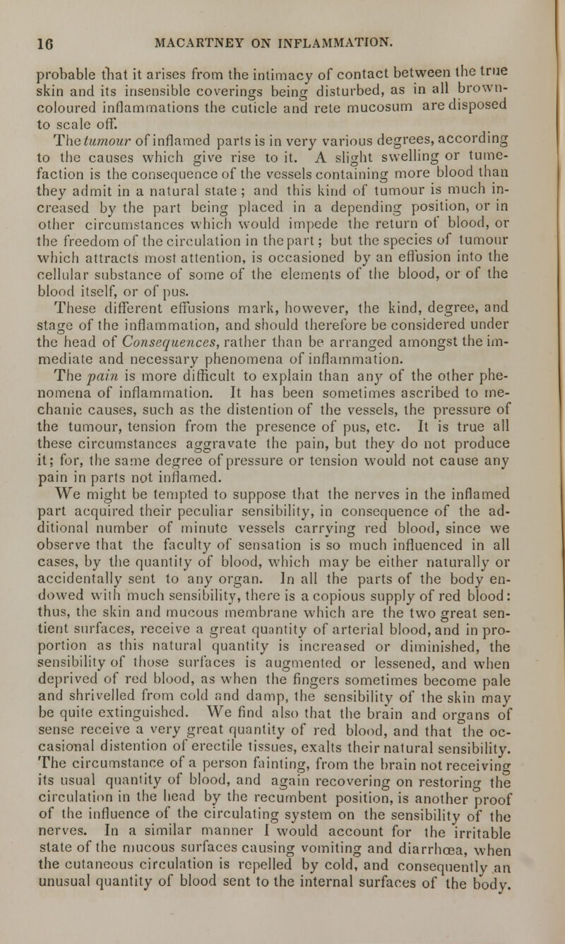 probable that it arises from the intimacy of contact between the true skin and its insensible coverings being disturbed, as in all brown- coloured inflammations the cuticle and rete mucosum are disposed to scale off. The tumour of inflamed parts is in very various degrees, according to the causes which give rise to it. A slight swelling or tume- faction is the consequence of the vessels containing more blood than they admit in a natural state; and this kind of tumour is much in- creased by the part being placed in a depending position, or in other circumstances which would impede the return of blood, or the freedom of the circulation in the part; but the species of tumour which attracts most attention, is occasioned by an effusion into the cellular substance of some of the elements of the blood, or of the blood itself, or of pus. These different effusions mark, however, the kind, degree, and stage of the inflammation, and should therefore be considered under the head of Consequences, rather than be arranged amongst the im- mediate and necessary phenomena of inflammation. The pain is more difficult to explain than an}' of the other phe- nomena of inflammation. It has been sometimes ascribed to me- chanic causes, such as the distention of the vessels, the pressure of the tumour, tension from the presence of pus, etc. It is true all these circumstances aggravate the pain, but they do not produce it; for, the same degree of pressure or tension would not cause any pain in parts not inflamed. We might be tempted to suppose that the nerves in the inflamed part acquired their peculiar sensibility, in consequence of the ad- ditional number of minute vessels carrying red blood, since we observe that the faculty of sensation is so much influenced in all cases, by the quantity of blood, which may be either naturally or accidentally sent to any organ. In all the parts of the body en- dowed with much sensibility, there is a copious supply of red blood: thus, the skin and mucous membrane which are the two great sen- tient surfaces, receive a great quantity of arterial blood, and in pro- portion as this natural quantity is increased or diminished, the sensibility of those surfaces is augmented or lessened, and when deprived of red blood, as when the fingers sometimes become pale and shrivelled from cold and damp, the sensibility of the skin may be quite extinguished. We find also that the brain and organs of sense receive a very great quantity of red blood, and that the oc- casional distention of erectile tissues, exalts their natural sensibility. The circumstance of a person fainting, from the brain not receiving its usual quantity of blood, and again recovering on restoring the circulation in the head by the recumbent position, is another proof of the influence of the circulating system on the sensibility of the nerves. In a similar manner I would account for the irritable state of the mucous surfaces causing vomiting and diarrhoea, when the cutaneous circulation is repelled by cold, and consequently an unusual quantity of blood sent to the internal surfaces of the body.