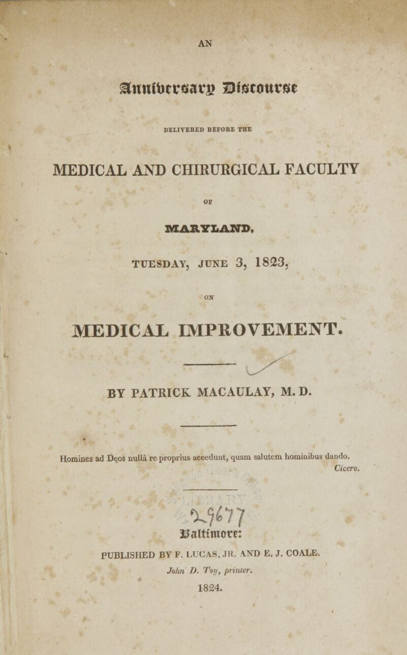DELIVERED BEFORE THE MEDICAL AND CHIRURGICAL FACULTY OF MARYLAND, TUESDAY, JUNE 3, 1823, ON MEDICAX IMPROVEMENT. BY PATRICK MACAULAY, M. D. Homines ad Deos nulla re proprius accedunt, quam salutem hominibus dando. Cicero. Baltimore: PUBLISHED BY F. LUCAS..IK. AND E.J. COALE. John D. Toy, primer. 1824.