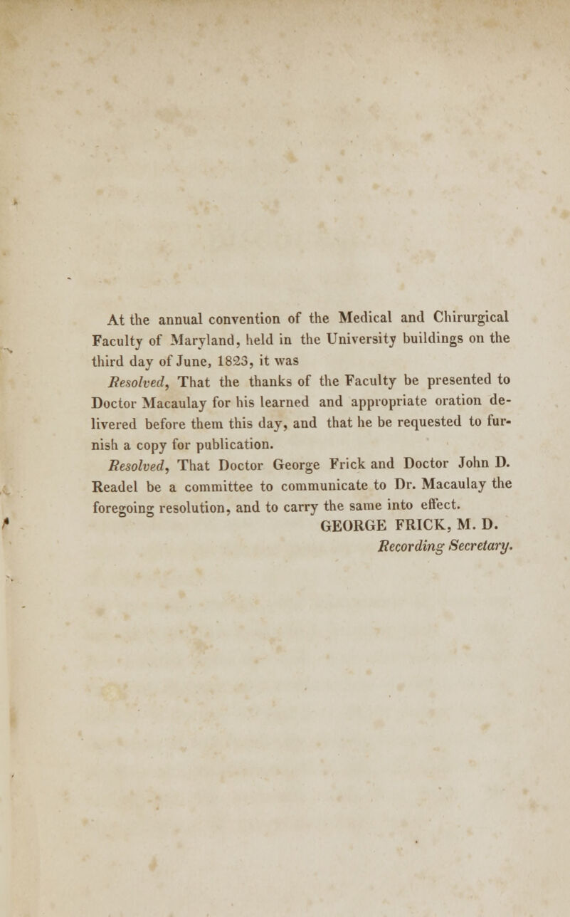 At the annual convention of the Medical and Chirurgical Faculty of Maryland, held in the University buildings on the third day of June, 1823, it was Resolved, That the thanks of the Faculty be presented to Doctor Macaulay for his learned and appropriate oration de- livered before them this day, and that he be requested to fur- nish a copy for publication. Resolved, That Doctor George Frick and Doctor John D. Readel be a committee to communicate to Dr. Macaulay the foregoing resolution, and to carry the same into effect. GEORGE FRICK, M. D. Recording Secretary.