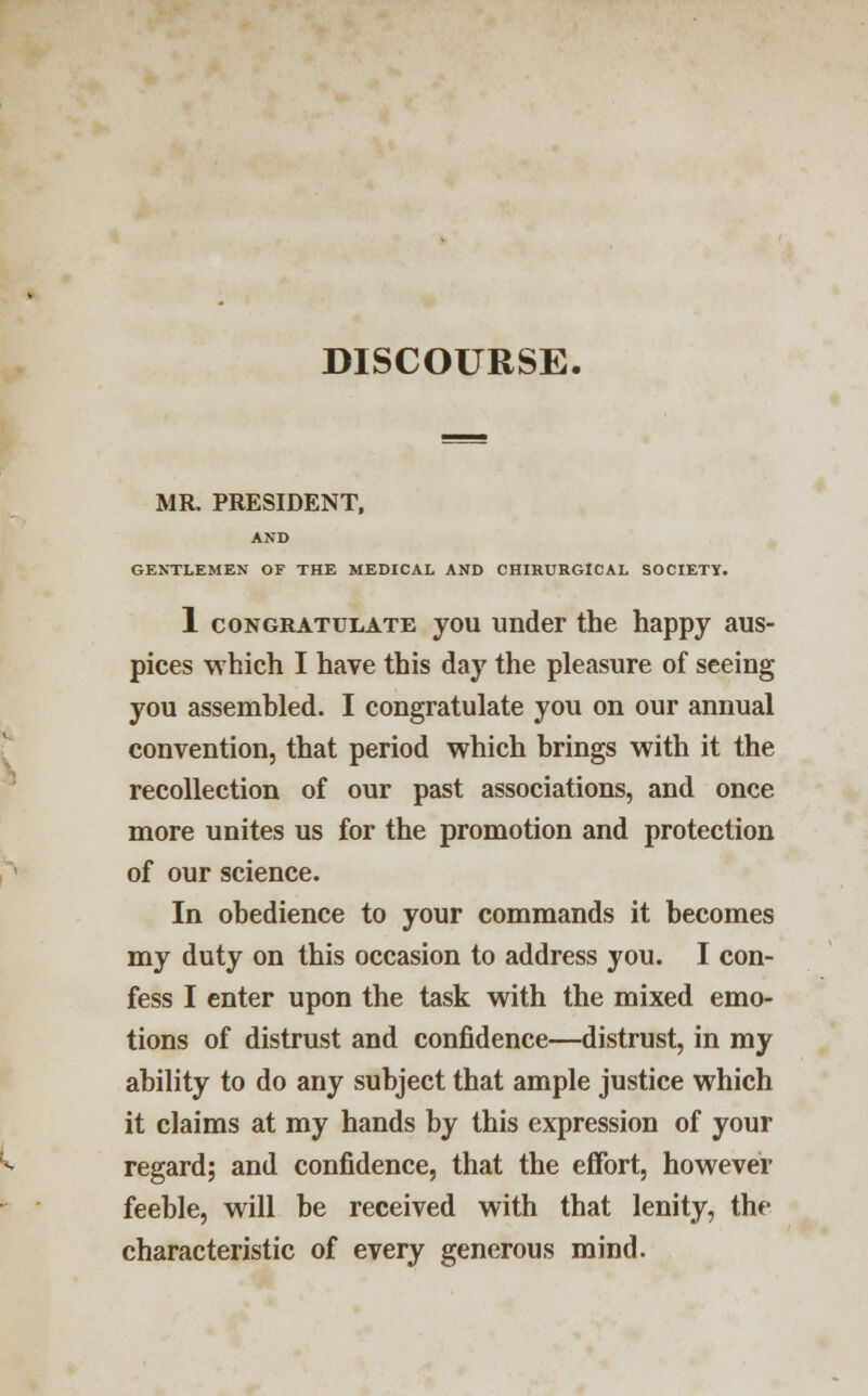 DISCOURSE. MR. PRESIDENT, AND GENTLEMEN OF THE MEDICAL AND CHIRURGICAL SOCIETY. 1 congratulate you under the happy aus- pices which I have this day the pleasure of seeing you assembled. I congratulate you on our annual convention, that period which brings with it the recollection of our past associations, and once more unites us for the promotion and protection of our science. In obedience to your commands it becomes my duty on this occasion to address you. I con- fess I enter upon the task with the mixed emo- tions of distrust and confidence—distrust, in my ability to do any subject that ample justice which it claims at my hands by this expression of your regard; and confidence, that the effort, however feeble, will be received with that lenity, the characteristic of every generous mind.