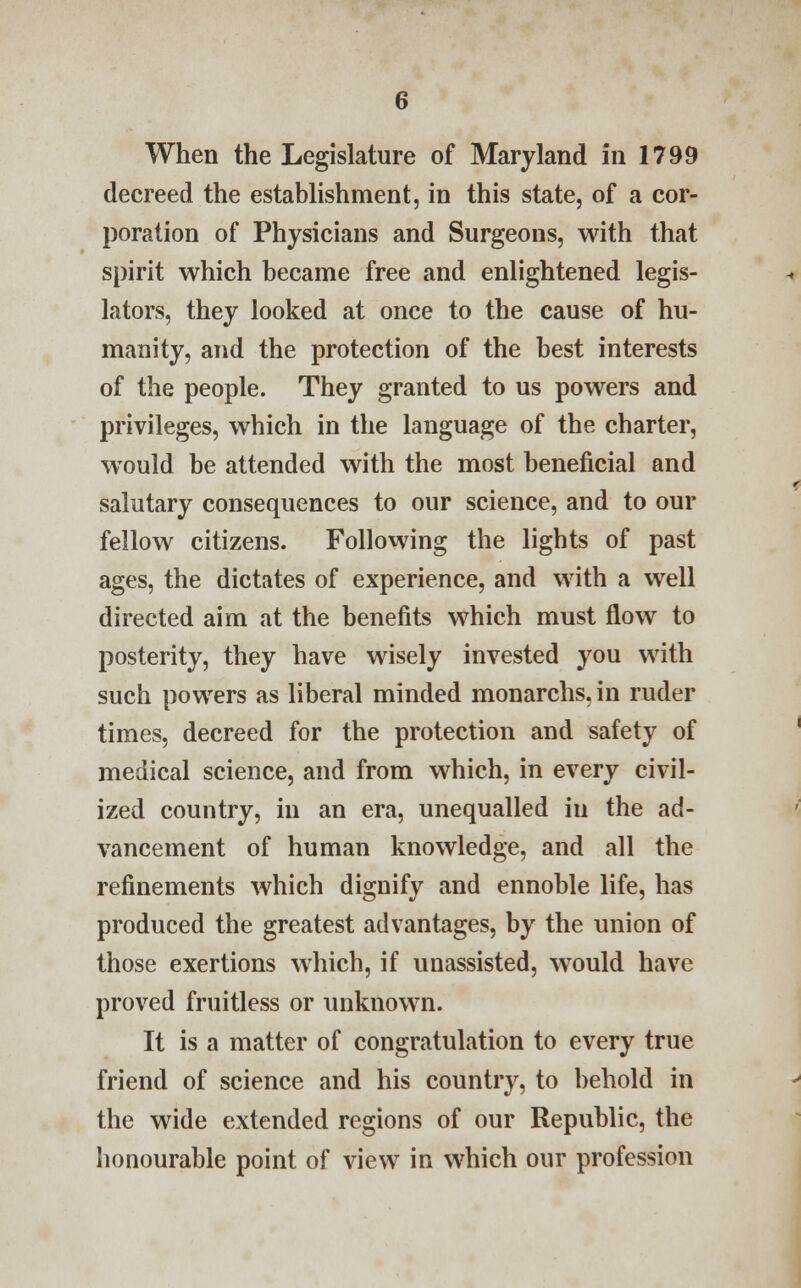 When the Legislature of Maryland in 1799 decreed the establishment, in this state, of a cor- poration of Physicians and Surgeons, with that spirit which became free and enlightened legis- lators, they looked at once to the cause of hu- manity, and the protection of the best interests of the people. They granted to us powers and privileges, which in the language of the charter, would be attended with the most beneficial and salutary consequences to our science, and to our fellow citizens. Following the lights of past ages, the dictates of experience, and with a well directed aim at the benefits which must flow to posterity, they have wisely invested you with such powers as liberal minded monarchs, in ruder times, decreed for the protection and safety of medical science, and from which, in every civil- ized country, in an era, unequalled in the ad- vancement of human knowledge, and all the refinements which dignify and ennoble life, has produced the greatest advantages, by the union of those exertions which, if unassisted, would have proved fruitless or unknown. It is a matter of congratulation to every true friend of science and his country, to behold in the wide extended regions of our Republic, the honourable point of view in which our profession