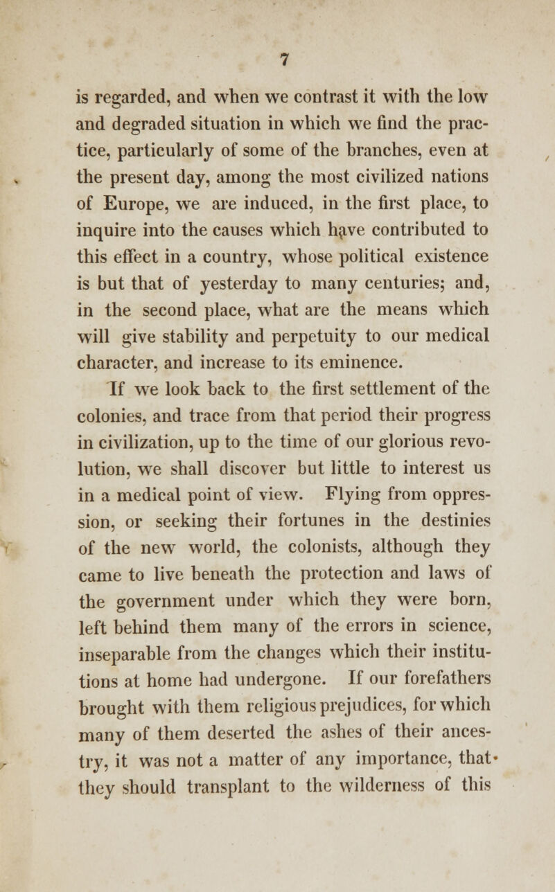 is regarded, and when we contrast it with the low and degraded situation in which we find the prac- tice, particularly of some of the branches, even at the present day, among the most civilized nations of Europe, we are induced, in the first place, to inquire into the causes which have contributed to this effect in a country, whose political existence is but that of yesterday to many centuries; and, in the second place, what are the means which will give stability and perpetuity to our medical character, and increase to its eminence. If we look back to the first settlement of the colonies, and trace from that period their progress in civilization, up to the time of our glorious revo- lution, we shall discover but little to interest us in a medical point of view. Flying from oppres- sion, or seeking their fortunes in the destinies of the new world, the colonists, although they came to live beneath the protection and laws of the government under which they were born, left behind them many of the errors in science, inseparable from the changes which their institu- tions at home had undergone. If our forefathers brought with them religious prejudices, for which many of them deserted the ashes of their ances- try, it was not a matter of any importance, that- they should transplant to the wilderness of this