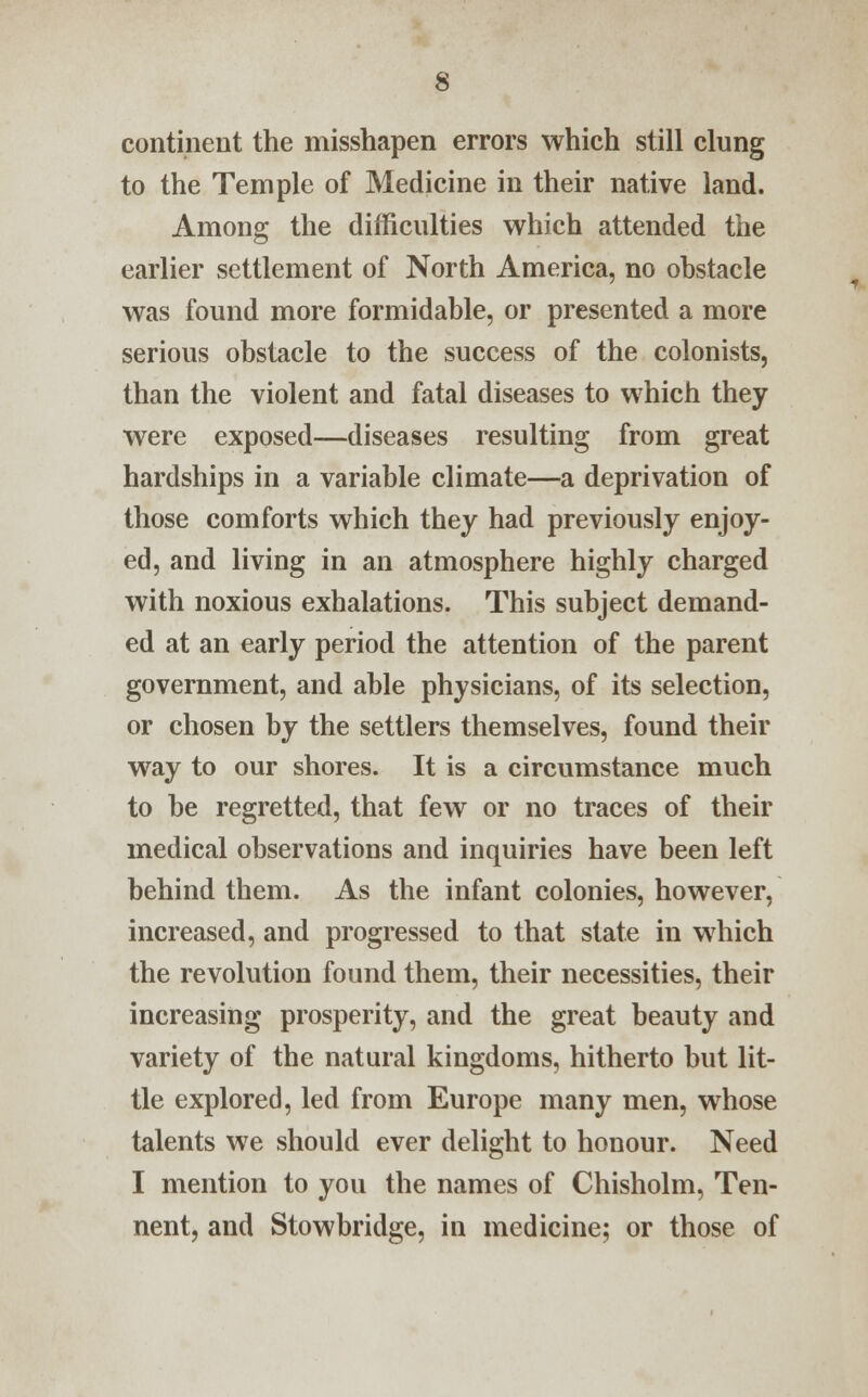 continent the misshapen errors which still clung to the Temple of Medicine in their native land. Among the difficulties which attended the earlier settlement of North America, no obstacle was found more formidable, or presented a more serious obstacle to the success of the colonists, than the violent and fatal diseases to which they were exposed—diseases resulting from great hardships in a variable climate—a deprivation of those comforts which they had previously enjoy- ed, and living in an atmosphere highly charged with noxious exhalations. This subject demand- ed at an early period the attention of the parent government, and able physicians, of its selection, or chosen by the settlers themselves, found their way to our shores. It is a circumstance much to be regretted, that few or no traces of their medical observations and inquiries have been left behind them. As the infant colonies, however, increased, and progressed to that state in which the revolution found them, their necessities, their increasing prosperity, and the great beauty and variety of the natural kingdoms, hitherto but lit- tle explored, led from Europe many men, whose talents we should ever delight to honour. Need I mention to you the names of Chisholm, Ten- nent, and Stowbridge, in medicine; or those of