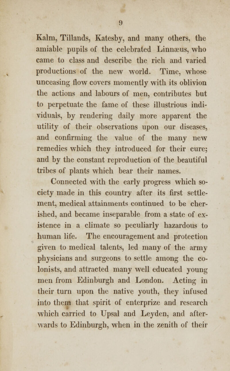 Kalm, Tillands, Katesby, and many others, the amiable pupils of the celebrated Linnaeus, who came to class and describe the rich and varied productions of the new world. Time, whose unceasing flow covers momently with its oblivion the actions and labours of men, contributes but to perpetuate the fame of these illustrious indi- viduals, by rendering daily more apparent the utility of their observations upon our diseases, and confirming the value of the many new remedies which they introduced for their cure; and by the constant reproduction of the beautiful tribes of plants which bear their names. Connected with the early progress which so- ciety made in this country after its first settle- ment, medical attainments continued to be cher- ished, and became inseparable from a state of ex- istence in a climate so peculiarly hazardous to human life. The encouragement and protection given to medical talents, led many of the army physicians and surgeons to settle among the co- lonists, and attracted many well educated young men from Edinburgh and London. Acting in their turn upon the native youth, they infused into them that spirit of enterprize and research which carried to Upsal and Ley den, and after- wards to Edinburgh, when in the zenith of their