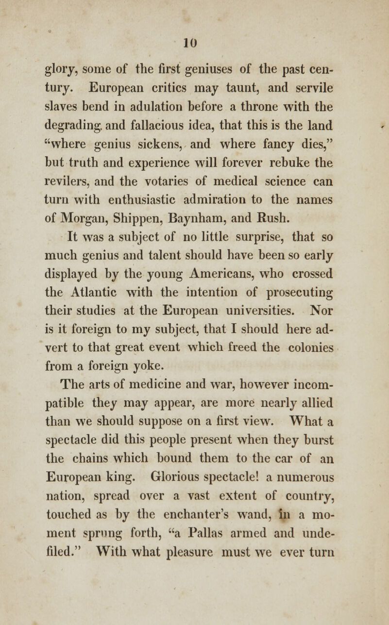 glory, some of the first geniuses of the past cen- tury. European critics may taunt, and servile slaves bend in adulation before a throne with the degrading, and fallacious idea, that this is the land where genius sickens, and where fancy dies, but truth and experience will forever rebuke the revilers, and the votaries of medical science can turn with enthusiastic admiration to the names of Morgan, Shippen, Baynham, and Rush. It was a subject of no little surprise, that so much genius and talent should have been so early displayed by the young Americans, who crossed the Atlantic with the intention of prosecuting their studies at the European universities. Nor is it foreign to my subject, that I should here ad- vert to that great event which freed the colonies from a foreign yoke. The arts of medicine and war, however incom- patible they may appear, are more nearly allied than we should suppose on a first view. What a spectacle did this people present when they burst the chains which bound them to the car of an European king. Glorious spectacle! a numerous nation, spread over a vast extent of country, touched as by the enchanter's wand, In a mo- ment sprung forth, a Pallas armed and unde- filed. With what pleasure must we ever turn