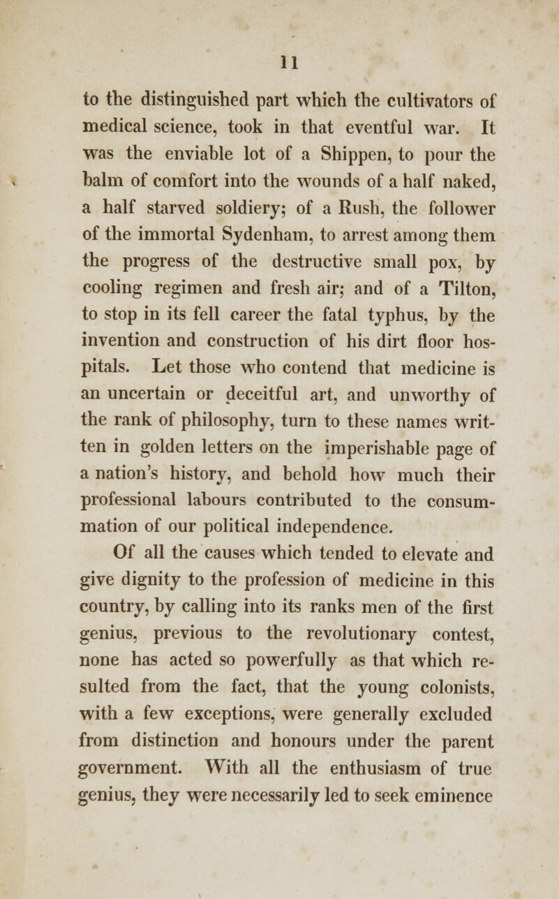 to the distinguished part which the cultivators of medical science, took in that eventful war. It was the enviable lot of a Shippen, to pour the balm of comfort into the wounds of a half naked, a half starved soldiery; of a Rush, the follower of the immortal Sydenham, to arrest among them the progress of the destructive small pox, by cooling regimen and fresh air; and of a Tilton, to stop in its fell career the fatal typhus, by the invention and construction of his dirt floor hos- pitals. Let those who contend that medicine is an uncertain or deceitful art, and unworthy of the rank of philosophy, turn to these names writ- ten in golden letters on the imperishable page of a nation's history, and behold how much their professional labours contributed to the consum- mation of our political independence. Of all the causes which tended to elevate and give dignity to the profession of medicine in this country, by calling into its ranks men of the first genius, previous to the revolutionary contest, none has acted so powerfully as that which re- sulted from the fact, that the young colonists, with a few exceptions, were generally excluded from distinction and honours under the parent government. With all the enthusiasm of true genius, they were necessarily led to seek eminence