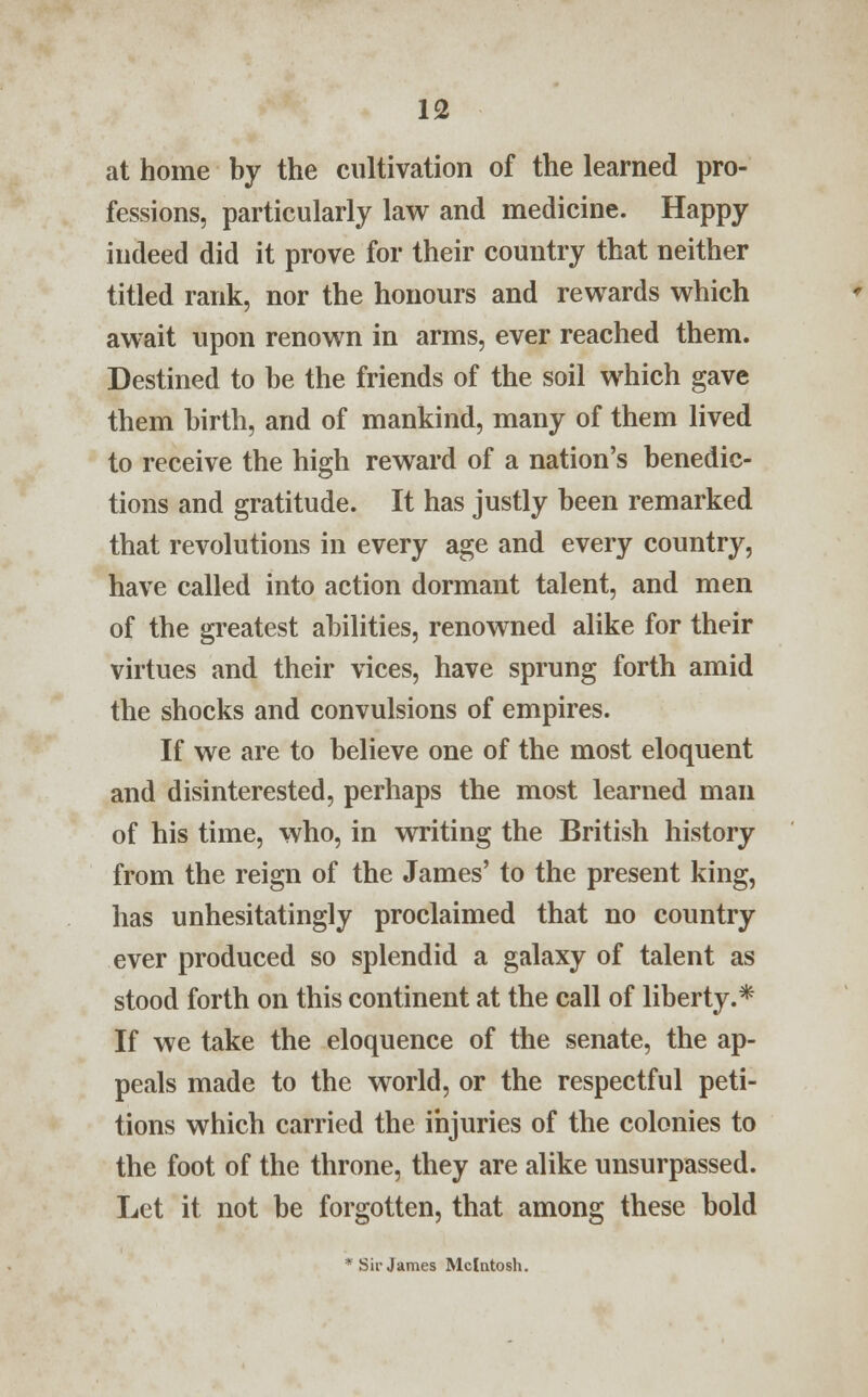 at home by the cultivation of the learned pro- fessions, particularly law and medicine. Happy indeed did it prove for their country that neither titled rank, nor the honours and rewards which await upon renown in arms, ever reached them. Destined to be the friends of the soil which gave them birth, and of mankind, many of them lived to receive the high reward of a nation's benedic- tions and gratitude. It has justly been remarked that revolutions in every age and every country, have called into action dormant talent, and men of the greatest abilities, renowned alike for their virtues and their vices, have sprung forth amid the shocks and convulsions of empires. If we are to believe one of the most eloquent and disinterested, perhaps the most learned man of his time, who, in writing the British history from the reign of the James' to the present king, has unhesitatingly proclaimed that no country ever produced so splendid a galaxy of talent as stood forth on this continent at the call of liberty.* If we take the eloquence of the senate, the ap- peals made to the world, or the respectful peti- tions which carried the injuries of the colonies to the foot of the throne, they are alike unsurpassed. Let it not be forgotten, that among these bold * Sir James Mcintosh.