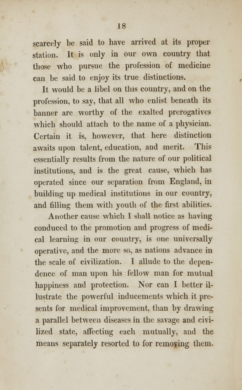 scarcely be said to have arrived at its proper station. It is only in our own country that those who pursue the profession of medicine can be said to enjoy its true distinctions. It would be a libel on this country, and on the profession, to say, that all who enlist beneath its banner are worthy of the exalted prerogatives which should attach to the name of a physician. Certain it is, however, that here distinction awaits upon talent, education, and merit. This essentially results from the nature of our political institutions, and is the great cause, which has operated since our separation from England, in building up medical institutions in our country, and filling them with youth of the first abilities. Another cause which I shall notice as having conduced to the promotion and progress of medi- cal learning in our country, is one universally operative, and the more so, as nations advance in the scale of civilization. I allude to the depen- dence of man upon his fellow man for mutual happiness and protection. Nor can I better il- lustrate the powerful inducements which it pre- sents for medical improvement, than by drawing a parallel between diseases in the savage and civi- lized state, affecting each mutually, and the means separately resorted to for remoying them.