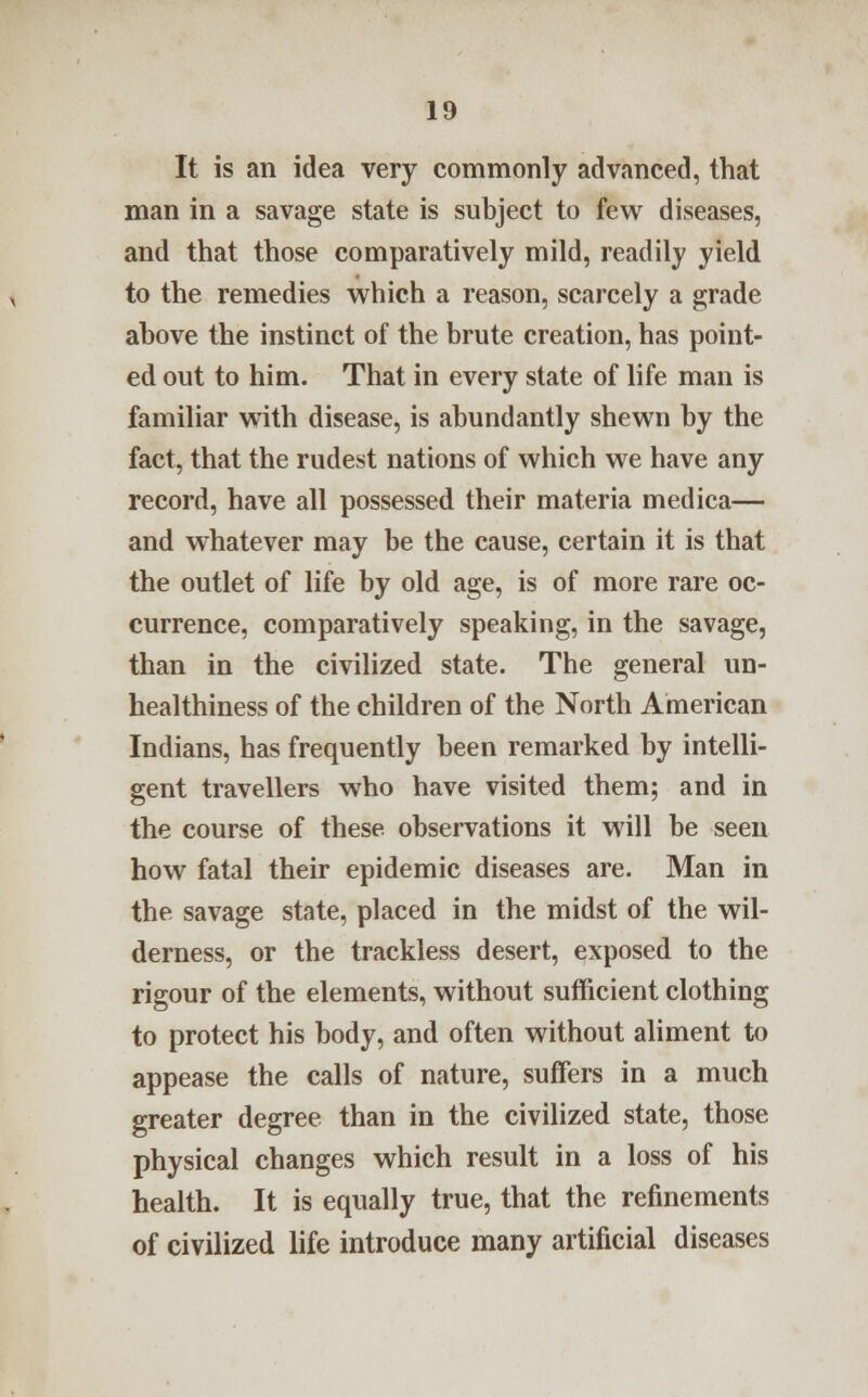 It is an idea very commonly advanced, that man in a savage state is subject to few diseases, and that those comparatively mild, readily yield to the remedies which a reason, scarcely a grade above the instinct of the brute creation, has point- ed out to him. That in every state of life man is familiar with disease, is abundantly shewn by the fact, that the rudest nations of which we have any record, have all possessed their materia medica— and whatever may be the cause, certain it is that the outlet of life by old age, is of more rare oc- currence, comparatively speaking, in the savage, than in the civilized state. The general un- healthiness of the children of the North American Indians, has frequently been remarked by intelli- gent travellers who have visited them; and in the course of these observations it will be seen how fatal their epidemic diseases are. Man in the savage state, placed in the midst of the wil- derness, or the trackless desert, exposed to the rigour of the elements, without sufficient clothing to protect his body, and often without aliment to appease the calls of nature, suffers in a much greater degree than in the civilized state, those physical changes which result in a loss of his health. It is equally true, that the refinements of civilized life introduce many artificial diseases