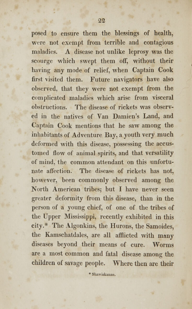 posed to ensure them the blessings of health, were not exempt from terrible and contagious maladies. A disease not unlike leprosy was the scourge which swept them off, without their having any mode of relief, when Captain Cook first visited them. Future navigators have also observed, that they were not exempt from the complicated maladies which arise from visceral obstructions. The disease of rickets was observ- ed in the natives of Van Damien's Land, and Captain Cook mentions that he saw among the inhabitants of Adventure Bay, a youth very much deformed with this disease, possessing the accus- tomed flow of animal spirits, and that versatility of mind, the common attendant on this unfortu- nate affection. The disease of rickets has not, however, been commonly observed among the North American tribes; but I have never seen greater deformity from this disease, than in the person of a young chief, of one of the tribes of the Upper Mississippi, recently exhibited in this city.* The Algonkins, the Hurons, the Samoides, the Kamschatdales, are all afflicted with many diseases beyond their means of cure. Worms are a most common and fatal disease among the children of savage people. Where then are their * Shawiskanan.