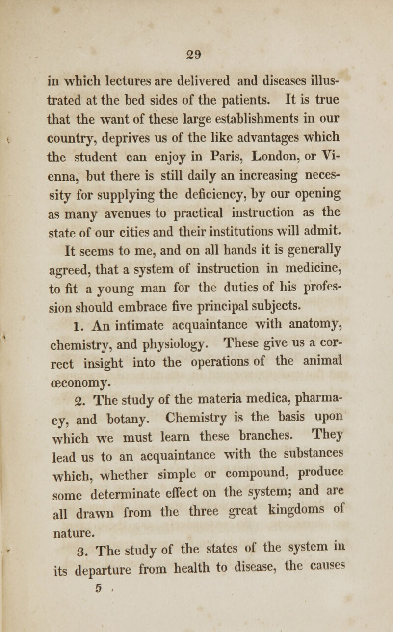 in which lectures are delivered and diseases illus- trated at the bed sides of the patients. It is true that the want of these large establishments in our country, deprives us of the like advantages which the student can enjoy in Paris, London, or Vi- enna, but there is still daily an increasing neces- sity for supplying the deficiency, by our opening as many avenues to practical instruction as the state of our cities and their institutions will admit. It seems to me, and on all hands it is generally agreed, that a system of instruction in medicine, to fit a young man for the duties of his profes- sion should embrace five principal subjects. 1. An intimate acquaintance with anatomy, chemistry, and physiology. These give us a cor- rect insight into the operations of the animal oeconomy. 2. The study of the materia medica, pharma- cy, and botany. Chemistry is the basis upon which we must learn these branches. They lead us to an acquaintance with the substances which, whether simple or compound, produce some determinate effect on the system; and are all drawn from the three great kingdoms of nature. 3. The study of the states of the system in its departure from health to disease, the causes 5 .