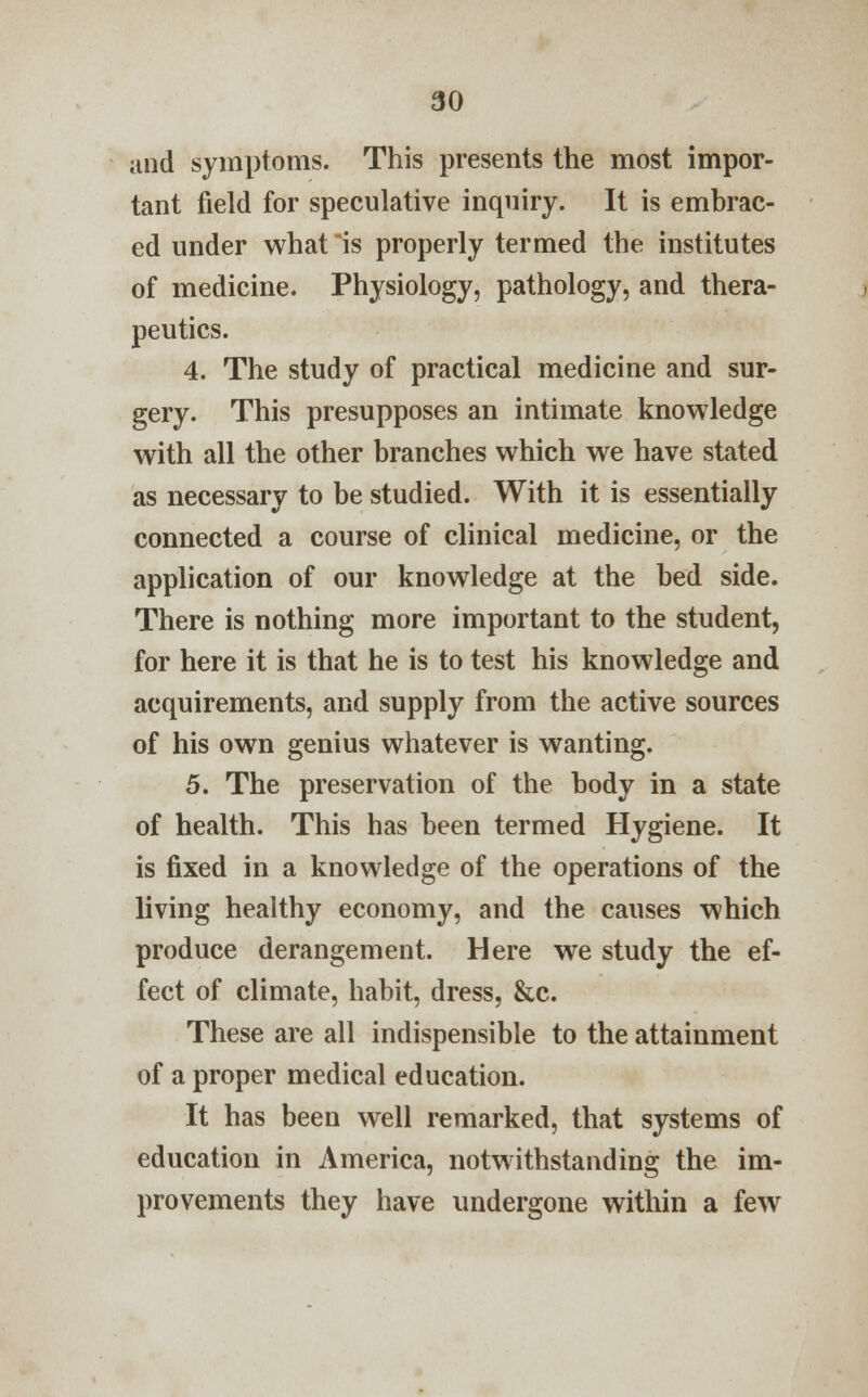 and symptoms. This presents the most impor- tant field for speculative inquiry. It is embrac- ed under what is properly termed the institutes of medicine. Physiology, pathology, and thera- peutics. 4. The study of practical medicine and sur- gery. This presupposes an intimate knowledge with all the other branches which we have stated as necessary to be studied. With it is essentially connected a course of clinical medicine, or the application of our knowledge at the bed side. There is nothing more important to the student, for here it is that he is to test his knowledge and acquirements, and supply from the active sources of his own genius whatever is wanting. 5. The preservation of the body in a state of health. This has been termed Hygiene. It is fixed in a knowledge of the operations of the living healthy economy, and the causes which produce derangement. Here we study the ef- fect of climate, habit, dress, &c. These are all indispensible to the attainment of a proper medical education. It has been well remarked, that systems of education in America, notwithstanding the im- provements they have undergone within a few