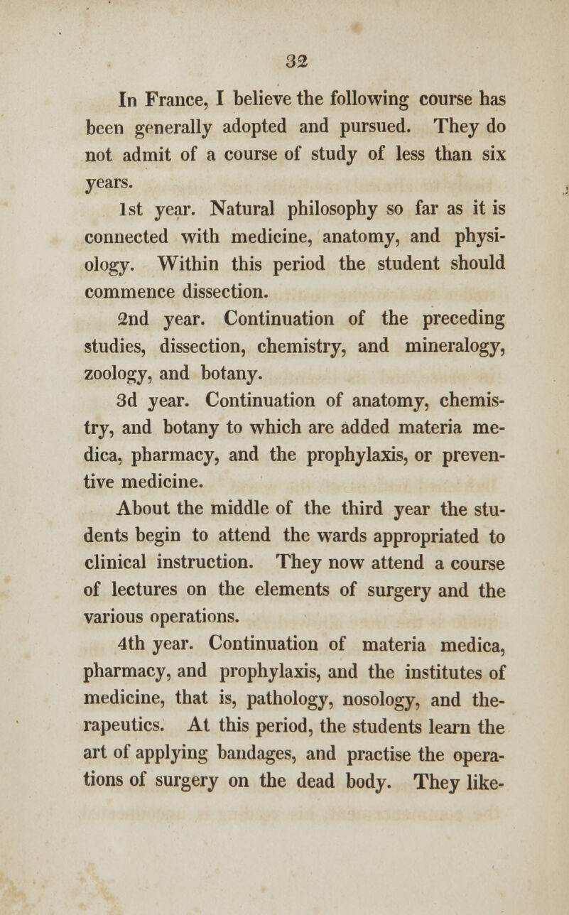 In France, I believe the following course has been generally adopted and pursued. They do not admit of a course of study of less than six years. 1st year. Natural philosophy so far as it is connected with medicine, anatomy, and physi- ology. Within this period the student should commence dissection. 2nd year. Continuation of the preceding studies, dissection, chemistry, and mineralogy, zoology, and botany. 3d year. Continuation of anatomy, chemis- try, and botany to which are added materia me- dica, pharmacy, and the prophylaxis, or preven- tive medicine. About the middle of the third year the stu- dents begin to attend the wards appropriated to clinical instruction. They now attend a course of lectures on the elements of surgery and the various operations. 4th year. Continuation of materia medica, pharmacy, and prophylaxis, and the institutes of medicine, that is, pathology, nosology, and the- rapeutics. At this period, the students learn the art of applying bandages, and practise the opera- tions of surgery on the dead body. They like-