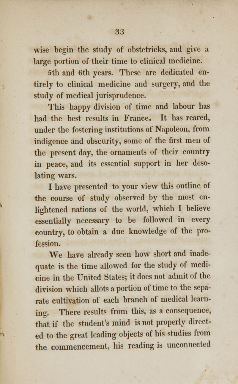 wise begin the study of obstetricks, and give a large portion of their time to clinical medicine. 5th and 6th years. These are dedicated en- tirely to clinical medicine and surgery, and the study of medical jurisprudence. This happy division of time and labour has had the best results in France. It has reared, under the fostering institutions of Napoleon, from indigence and obscurity, some of the first men of the present day, the ornaments of their country in peace, and its essential support in her deso- lating wars. I have presented to your view this outline of the course of study observed by the most en- lightened nations of the world, which I believe essentially necessary to be followed in every country, to obtain a due knowledge of the pro- fession. We have already seen how short and inade- quate is the time allowed for the study of medi- cine in the United States; it does not admit of the division which allots a portion of time to the sepa- rate cultivation of each branch of medical learn- ing. There results from this, as a consequence, that if the student's mind is not properly direct- ed to the great leading objects of his studies from the commencement, his reading is unconnected