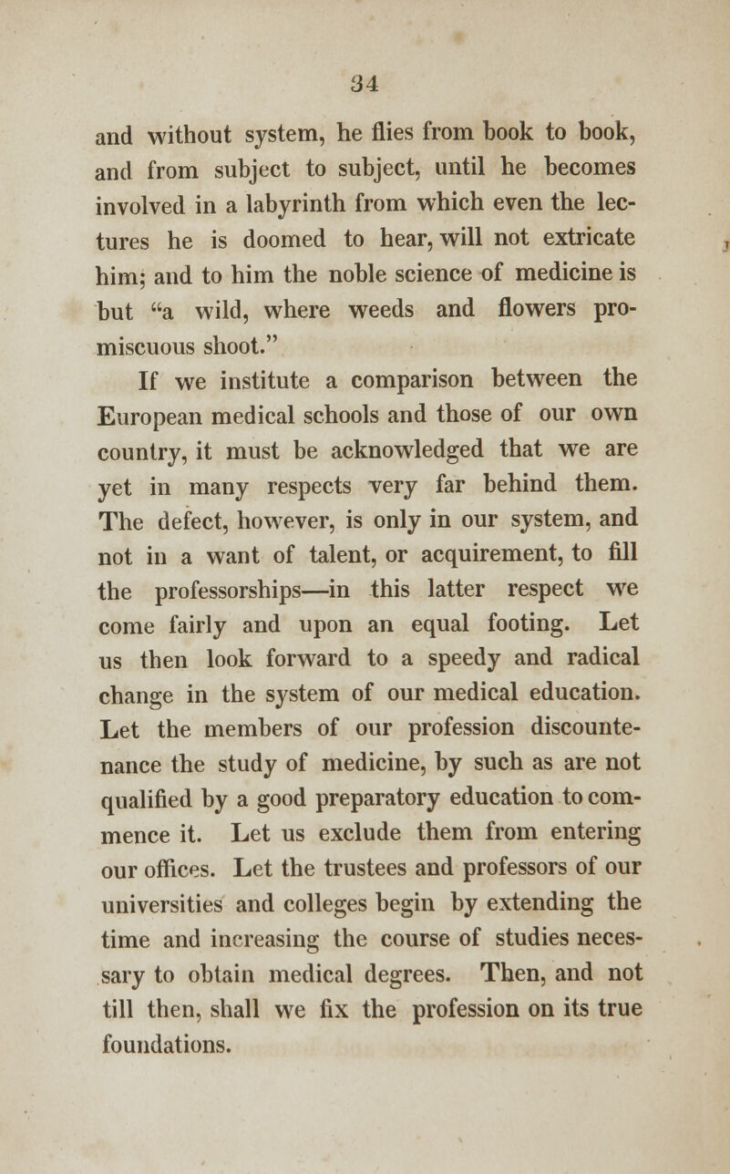 and without system, he flies from book to book, and from subject to subject, until he becomes involved in a labyrinth from which even the lec- tures he is doomed to hear, will not extricate him; and to him the noble science of medicine is but a wild, where weeds and flowers pro- miscuous shoot. If we institute a comparison between the European medical schools and those of our own country, it must be acknowledged that we are yet in many respects very far behind them. The defect, however, is only in our system, and not in a want of talent, or acquirement, to fill the professorships—in this latter respect we come fairly and upon an equal footing. Let us then look forward to a speedy and radical change in the system of our medical education. Let the members of our profession discounte- nance the study of medicine, by such as are not qualified by a good preparatory education to com- mence it. Let us exclude them from entering our offices. Let the trustees and professors of our universities and colleges begin by extending the time and increasing the course of studies neces- sary to obtain medical degrees. Then, and not till then, shall we fix the profession on its true foundations.