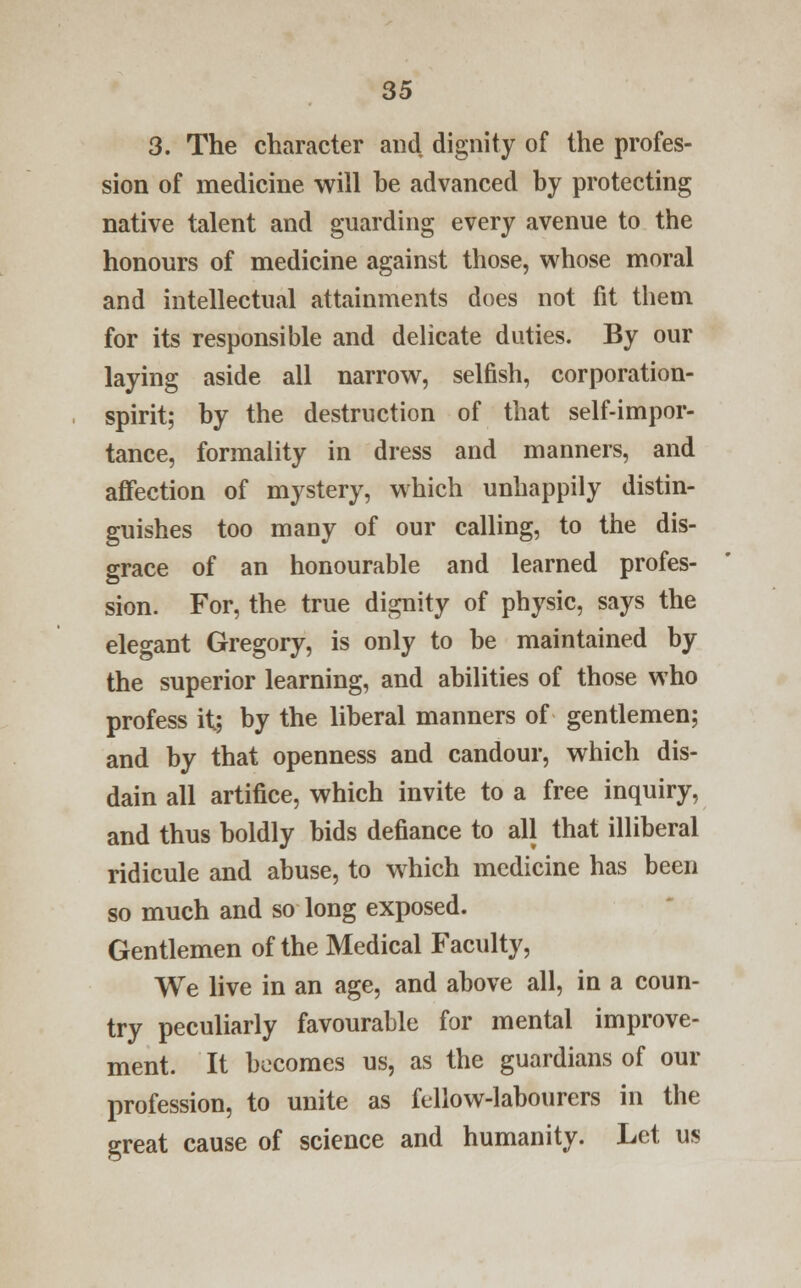 3. The character and dignity of the profes- sion of medicine will he advanced by protecting native talent and guarding every avenue to the honours of medicine against those, whose moral and intellectual attainments does not fit them for its responsible and delicate duties. By our laying aside all narrow, selfish, corporation- spirit; by the destruction of that self-impor- tance, formality in dress and manners, and affection of mystery, which unhappily distin- guishes too many of our calling, to the dis- grace of an honourable and learned profes- sion. For, the true dignity of physic, says the elegant Gregory, is only to be maintained by the superior learning, and abilities of those who profess it; by the liberal manners of gentlemen; and by that openness and candour, which dis- dain all artifice, which invite to a free inquiry, and thus boldly bids defiance to all that illiberal ridicule and abuse, to which medicine has been so much and so long exposed. Gentlemen of the Medical Faculty, We live in an age, and above all, in a coun- try peculiarly favourable for mental improve- ment. It becomes us, as the guardians of our profession, to unite as fellow-labourers in the great cause of science and humanity. Let us