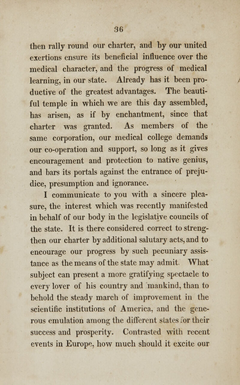 then rally round our charter, and by our united exertions ensure its beneficial influence over the medical character, and the progress of medical learning, in our state. Already has it been pro- ductive of the greatest advantages. The beauti- ful temple in which we are this day assembled, has arisen, as if by enchantment, since that charter was granted. As members of the same corporation, our medical college demands our co-operation and support, so long as it gives encouragement and protection to native genius, and bars its portals against the entrance of preju- dice, presumption and ignorance. I communicate to you with a sincere plea- sure, the interest which was recently manifested in behalf of our body in the legislative councils of the state. It is there considered correct to streng- then our charter by additional salutary acts, and to encourage our progress by such pecuniary assis- tance as the means of the state may admit. What subject can present a more gratifying spectacle to every lover of his country and mankind, than to behold the steady march of improvement in the scientific institutions of America, and the gene- rous emulation among the different states Tor their success and prosperity. Contrasted with recent events in Europe, how much should it excite our