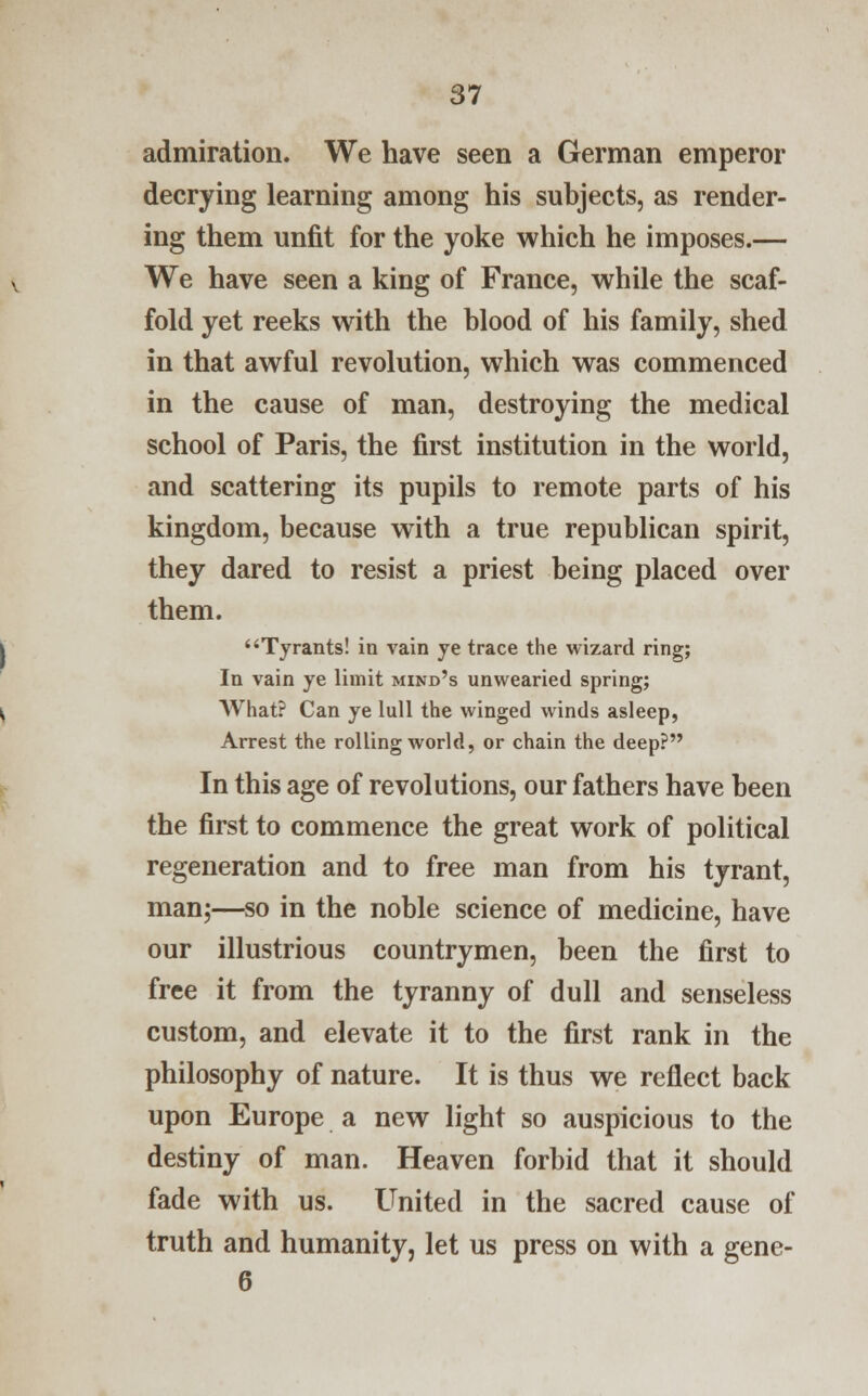 admiration. We have seen a German emperor decrying learning among his subjects, as render- ing them unfit for the yoke which he imposes.— We have seen a king of France, while the scaf- fold yet reeks with the blood of his family, shed in that awful revolution, which was commenced in the cause of man, destroying the medical school of Paris, the first institution in the world, and scattering its pupils to remote parts of his kingdom, because with a true republican spirit, they dared to resist a priest being placed over them. Tyrants! in vain ye trace the wizard ring; In vain ye limit mind's unwearied spring; What? Can ye lull the winged winds asleep, Arrest the rolling world, or chain the deep? In this age of revolutions, our fathers have been the first to commence the great work of political regeneration and to free man from his tyrant, man;—so in the noble science of medicine, have our illustrious countrymen, been the first to free it from the tyranny of dull and senseless custom, and elevate it to the first rank in the philosophy of nature. It is thus we reflect back upon Europe a new light so auspicious to the destiny of man. Heaven forbid that it should fade with us. United in the sacred cause of truth and humanity, let us press on with a gene- 6