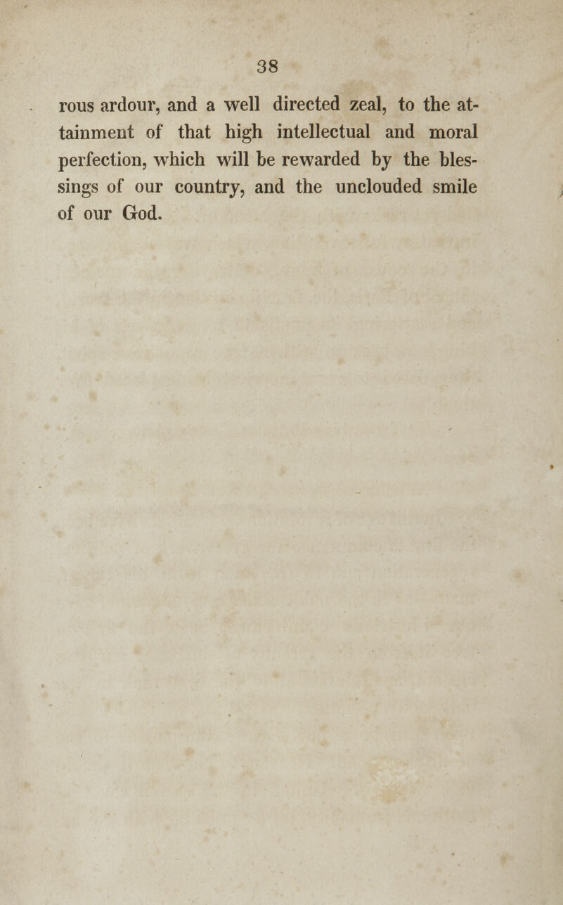 rous ardour, and a well directed zeal, to the at- tainment of that high intellectual and moral perfection, which will be rewarded by the bles- sings of our country, and the unclouded smile of our God.