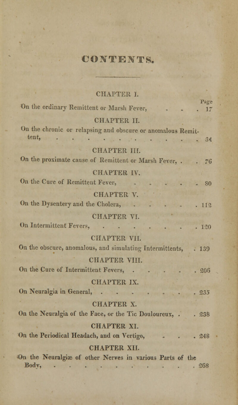 CONTENTS. CHAPTER I. Page On the ordinary Remittent or Marsh Fever, . . .If CHAPTER II. On the chronic or relapsing and obscure or anomalous Remit- ted 34 CHAPTER IIL On the proximate cause of Remittent or Marsh Fever, . . 76 CHAPTER IV. On the Cure of Remittent Fever, 80 CHAPTER V. On the Dysentery and the Cholera, . . . .112 CHAPTER VI. On Intermittent Fevers, 120 CHAPTER VII. On the obscure, anomalous, and simulating Intermittents, . 139 CHAPTER VIII. On the Cure of Intermittent Fevers, 206 CHAPTER IX. On Neuralgia in General, 235 CHAPTER X. On the Neuralgia of the Face, or the Tic Douloureux, . . 238 CHAPTER XI. On the Periodical Headach, and on Vertigo, . . .248 CHAPTER XII. ■On the Neuralgiae of other Nerves in various Parts of the Bodv, . 268