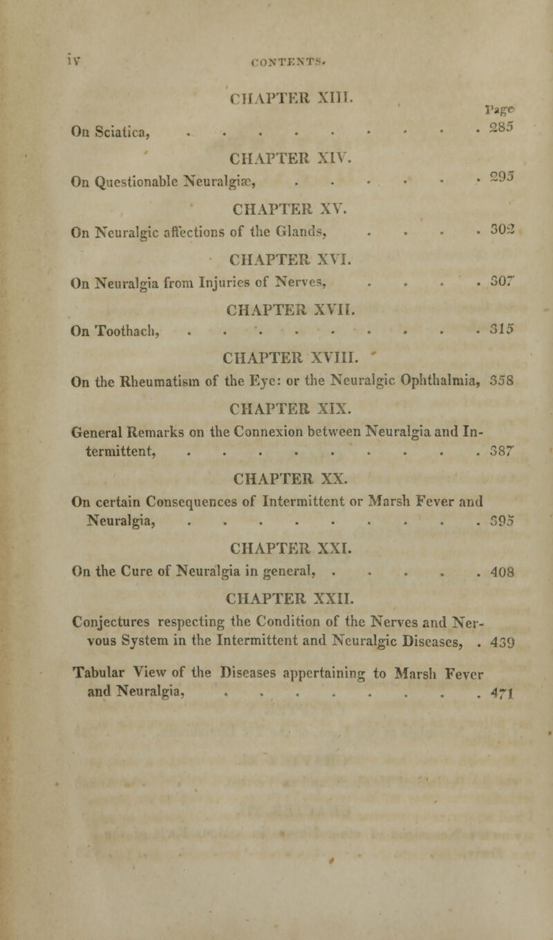 CHAPTER XIII. Page On Sciatica, 2S5 CHAPTER XIV. On Questionable Neuralgia:, 2^J CHAPTER XV. On Neuralgic affections of the Glands, .... 30:2 CHAPTER XVI. On Neuralgia from Injuries of Nerves, .... 307 CHAPTER XVII. OnToothach, ^5 CHAPTER XVIII. ' On the Rheumatism of the Eye: or the Neuralgic Ophthalmia, 358 CHAPTER XIX. General Remarks on the Connexion between Neuralgia and In- termittent, 387 CHAPTER XX. On certain Consequences of Intermittent or Marsh Fever and Neuralgia, 395 CHAPTER XXI. On the Cure of Neuralgia in general, 408 CHAPTER XXII. Conjectures respecting the Condition of the Nerves and Ner- vous System in the Intermittent and Neuralgic Diseases, . 439 Tabular View of the Diseases appertaining to Marsh Fever and Neuralgia, 4-y