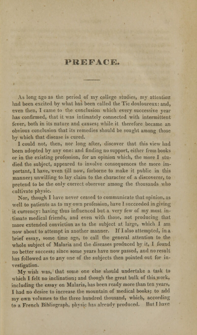 PREFACE. As long ago as the period of my college studies, my attention had been excited by what has been called the Tic douloureux: and, even then, I came to the conclusion which every successive year has confirmed, that it was intimately connected with intermittent fever, both in its nature and causes; while it therefore became an obvious conclusion that its remedies should be sought among those by which that disease is cured. I could not, then, nor long after, discover that this view had been adopted by any one: and finding no support, either from books or in the existing profession, for an opinion which, the more I stu- died the subject, appeared to involve consequences the more im- portant, I have, even till now, forborne to make it public in this manner; unwilling to lay claim to the character of a discoverer, to pretend to be the only correct observer among the thousands who cultivate physic. Nor, though I have never ceased to communicate that opinion, as well to patients as to my own profession, have I succeeded in giving it currency: having thus influenced but a very few of my most in- timate medical friends, and even with those, not producing that more extended conviction as to the subject at large, which I am now about to attempt in another manner. If I also attempted, in a brief essay, some time ago, to call the general attention to the whole subject of Malaria and the diseases produced by it, I found no better success; since some years have now passed, and no result has followed as to any one of the subjects then pointed out for in- vestigation. My wish was, that some one else should undertake a task to which I felt no inclination; and though the great bulk of this work, including the essay on Malaria, has been ready more than ten years, I had no desire to increase the mountain of medical books; to add my own volumes to the three hundred thousand, which, according to a French Bibliograph, physic has already produced. ButI have