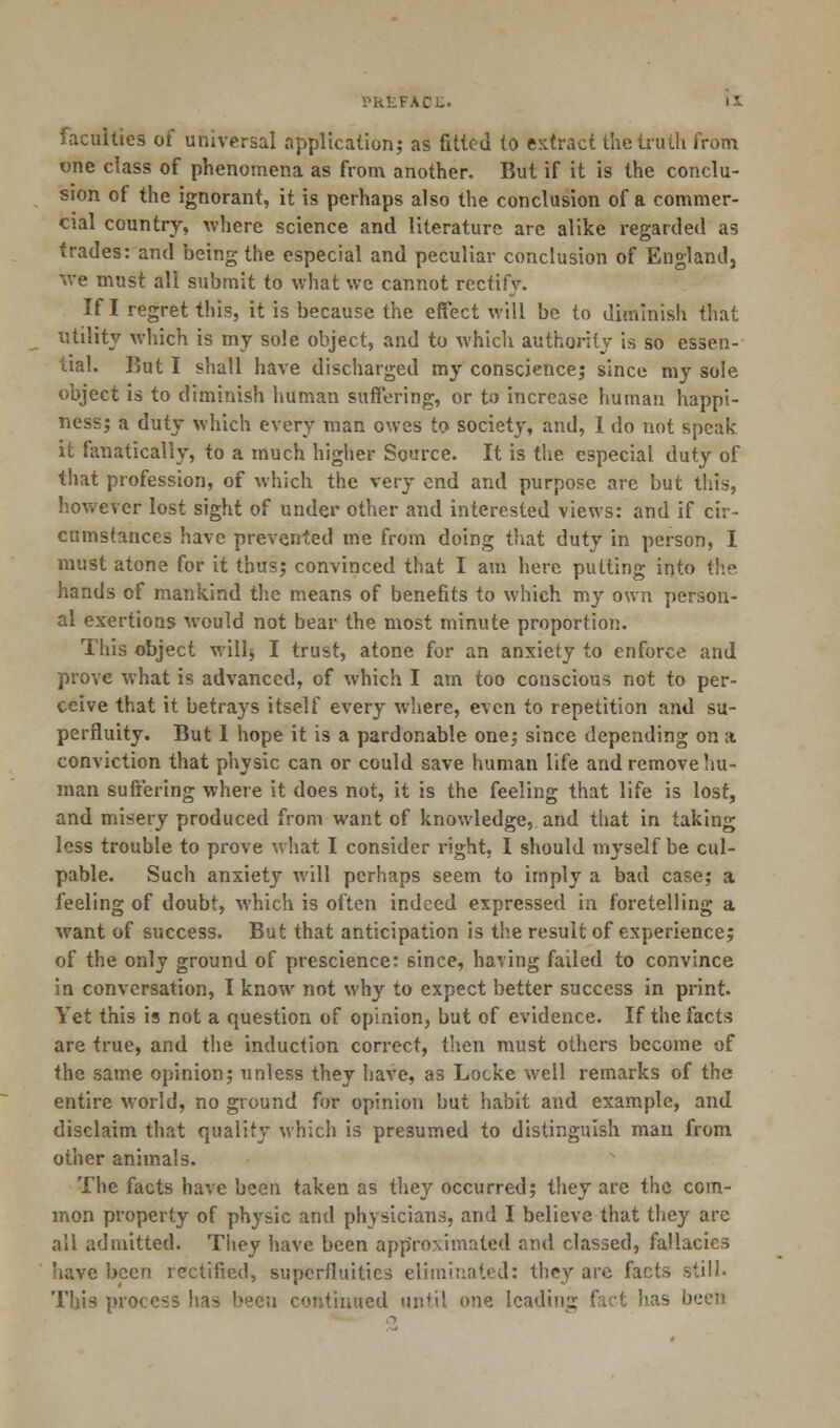 V'kLFACL. faculties of universal application; as fitted to extract the truth from one class of phenomena as from another. But if it is the conclu- sion of the ignorant, it is perhaps also the conclusion of a commer- cial country, where science and literature are alike regarded as trades: and being the especial and peculiar conclusion of England, we must all submit to what we cannot rectify. If I regret this, it is because the effect will be to diminish that utility which is my sole object, and to which authority is so essen- tial. But I shall have discharged my conscience; since my sole object is to diminish human suffering, or to increase human happi- ness; a duty which every man owes to society, and, I do not speak it fanatically, to a much higher Source. It is the especial duty of that profession, of which the very end and purpose are but this, however lost sight of under other and interested views: and if cir- cumstances have prevented me from doing that duty in person, I must atone for it thus; convinced that I am here putting into the hands of mankind the means of benefits to which my own person- al exertions would not bear the most minute proportion. This object willj I trust, atone for an anxiety to enforce and prove what is advanced, of which I am too conscious not to per- ceive that it betrays itself every where, even to repetition and su- perfluity. But I hope it is a pardonable one; since depending on a conviction that physic can or could save human life and remove hu- man suffering where it does not, it is the feeling that life is lost, and misery produced from want of knowledge, and that in taking less trouble to prove what I consider right, I should myself be cul- pable. Such anxiety will perhaps seem to imply a bad case; a feeling of doubt, which is often indeed expressed in foretelling a want of success. But that anticipation is the result of experience; of the only ground of prescience: 6ince, having failed to convince in conversation, I know not why to expect better success in print. Yet this is not a question of opinion, but of evidence. If the facts are true, and the induction correct, then must others become of the same opinion; unless they have, as Locke well remarks of the entire world, no ground for opinion but habit and example, and disclaim that quality which is presumed to distinguish man from other animals. The facts have been taken as they occurred; they are the com- mon property of physic and physicians, and I believe that they are all admitted. They have been approximated and classed, fallacies have been rectified, superfluities eliminated: they are facts still. This process has been continued until one leading fact has been