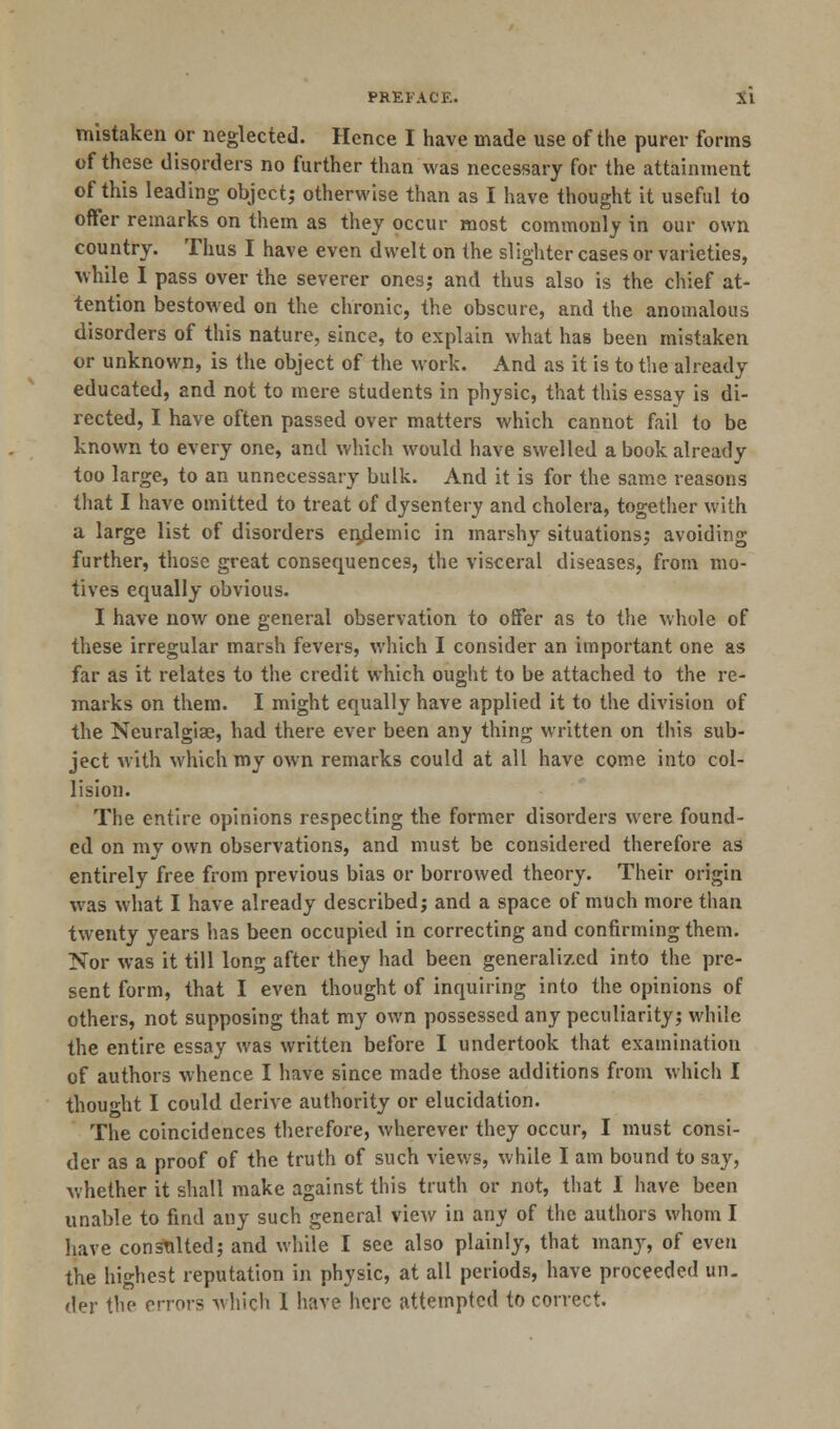 mistaken or neglected. Hence I have made use of the purer forms of these disorders no further than was necessary for the attainment of this leading object; otherwise than as I have thought it useful to offer remarks on them as they occur most commonly in our own country. Thus I have even dwelt on the slighter cases or varieties, while I pass over the severer ones; and thus also is the chief at- tention bestowed on the chronic, the obscure, and the anomalous disorders of this nature, since, to explain what has been mistaken or unknown, is the object of the work. And as it is to the already educated, and not to mere students in physic, that this essay is di- rected, I have often passed over matters which cannot fail to be known to every one, and which would have swelled a book already too large, to an unnecessary bulk. And it is for the same reasons that I have omitted to treat of dysentery and cholera, together with a large list of disorders enjdemic in marshy situations; avoiding further, those great consequences, the visceral diseases, from mo- tives equally obvious. I have now one general observation to offer as to the whole of these irregular marsh fevers, which I consider an important one as far as it relates to the credit which ought to be attached to the re- marks on them. I might equally have applied it to the division of the Neuralgias, had there ever been any thing written on this sub- ject with which my own remarks could at all have come into col- lision. The entire opinions respecting the former disorders were found- ed on my own observations, and must be considered therefore as entirely free from previous bias or borrowed theory. Their origin was what I have already described; and a space of much more than twenty years has been occupied in correcting and confirming them. Nor was it till long after they had been generalized into the pre- sent form, that I even thought of inquiring into the opinions of others, not supposing that my own possessed any peculiarity; while the entire essay was written before I undertook that examination of authors whence I have since made those additions from which I thought I could derive authority or elucidation. The coincidences therefore, wherever they occur, I must consi- der as a proof of the truth of such views, while I am bound to say, whether it shall make against this truth or not, that I have been unable to find any such general view in any of the authors whom I have consulted; and while I see also plainly, that many, of even the highest reputation in physic, at all periods, have proceeded un- der the errors which I have here attempted to correct.