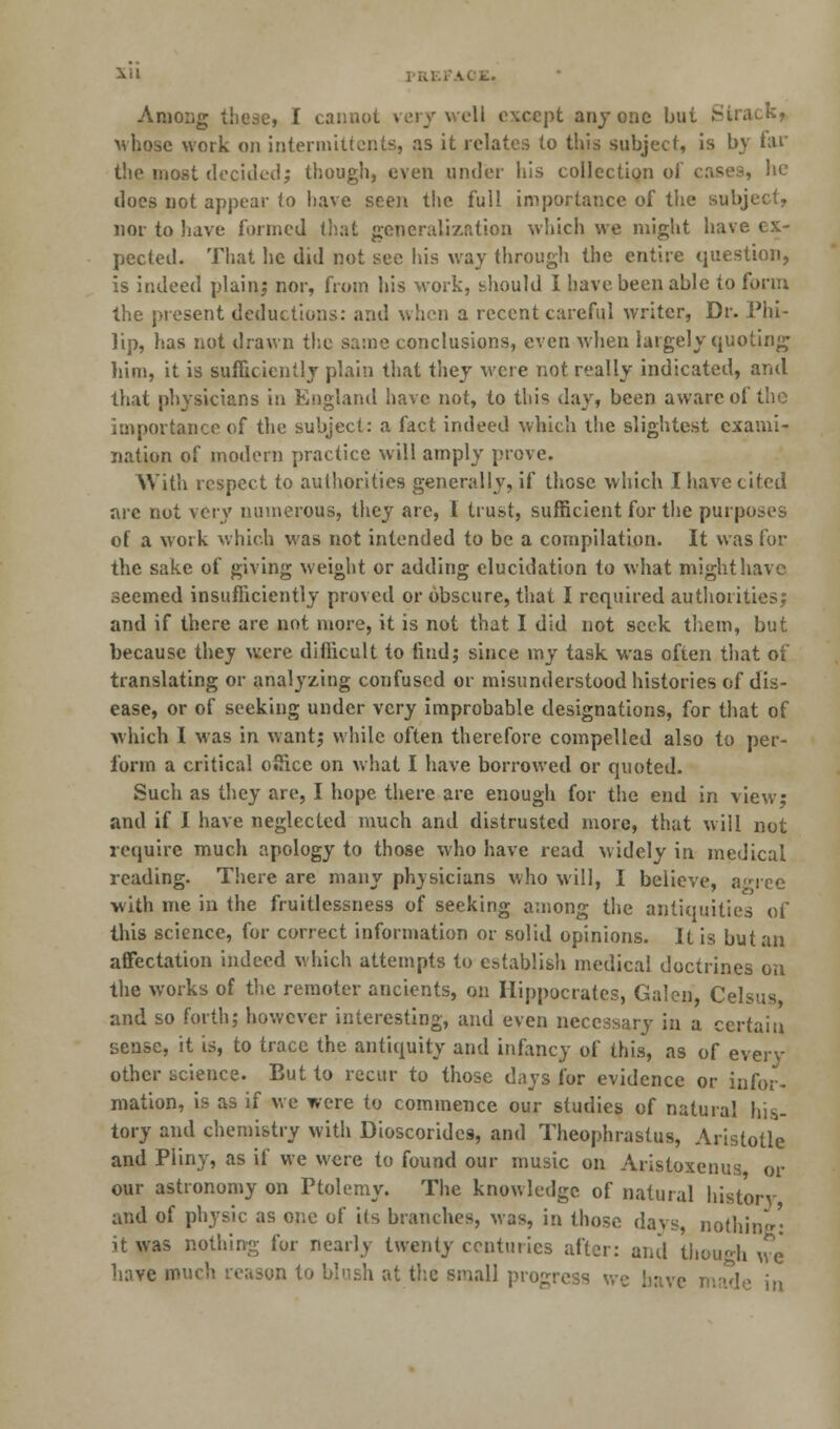 Among these, I cannot very well except anyone but Strack, whose work on intermittcnts, as it relates to this subject, is by far the most decided; though, even under his collection of cases, he does not appear to have seen the full importance of the subject, nor to liave formed that generalization which we might have ex- pected. That he did not see his way through the entire question, is indeed plain; nor, from his work, should I have been able to form the present deductions: and when a recent careful writer, Dr. Phi- lip, has not drawn the same conclusions, even when largely quoting him, it is sufficiently plain that they were not really indicated, and that physicians in England have not, to this day, been aware of the importance of the subject: a fact indeed which the slightest exami- nation of modern practice will amply prove. With respect to authorities generally, if those which I have cited are not very numerous, they are, I trust, sufficient for the purposes of a work which was not intended to be a compilation. It was for the sake of giving weight or adding elucidation to what might have seemed insufficiently proved or obscure, that I required authorities; and if there are not more, it is not that I did not seek them, but because they were difficult to find; since my task was often that of translating or analyzing confused or misunderstood histories of dis- ease, or of seeking under very improbable designations, for that of which I was in want; while often therefore compelled also to per- form a critical office on what I have borrowed or quoted. Such as they are, I hope there are enough for the end in view; and if I have neglected much and distrusted more, that will not require much apology to those who have read widely in medical reading. There are many physicians who will, I believe, agree with me in the fruitlessness of seeking among the antiquities of this science, for correct information or solid opinions. It is but an affectation indeed which attempts to establish medical doctrines on the works of the remoter ancients, on Hippocrates, Galen, Celsus and so forth; however interesting, and even necessary in a certain sense, it is, to trace the antiquity and infancy of this, as of every other science. But to recur to those days for evidence or infor- mation, is as if we were to commence our studies of natural his- tory and chemistry with Dioscoridcs, and Theophrastus, Aristotle and Pliny, as if we were to found our music on Aristoxenus or our astronomy on Ptolemy. The knowledge of natural history and of physic as one of its branches, was, in those days, nothing: it was nothing for nearly twenty centuries after: and though we have much reason to blush at the small progress we have made in