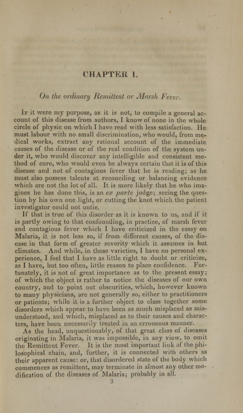 CHAPTER 1. On the ordinary Remittent or Marsh Fever. If it were my purpose, as it is not, to compile a general ac- count of this disease from authors, I know of none in the whole circle of physic on which I have read with less satisfaction. He must labour with no small discrimination, who would, from me- dical works, extract any rational account of the immediate causes of the disease or of the real condition of the system un- der it, who would discover any intelligible and consistent me- thod of cure, who would even be always certain that it is of this disease and not of contagious fever that he is reading; as he must also possess talents at reconciling or balancing evidence which are not the lot of all. It is more likely that he who ima- gines he has done this, is an ex parte judge; seeing the ques- tion by his own one light, or cutting the knot which the patient investigator could not untie. If that is true of this disorder as it is known to us, and if it is partly owing to that confounding, in practice, of marsh fever and contagious fever which I have criticized in the essay on Malaria, it is not less so, if from different causes, of the dis- ease in that form of greater severity which it assumes in hot climates. And while, in these varieties, I have no personal ex- perience, I feel that I have as little right to doubt or criticize, as I have, but too often, little reason to place confidence. For- tunately, it is not of great importance as to the present essay; of which the object is rather to notice the diseases of our own country, and to point out obscurities, which, however known to many physicians, are not generally so, eilher to practitioners or patients; while it is a further object to class together some disorders which appear to have been as much misplaced as mis- understood, and which, misplaced as to their causes and charac- ters, have been necessarily treated in an erroneous manner. As the head, unquestionably, of that great class of diseases originating in Malaria, it was impossible, in any view, to omit the Remittent Fever. It is the most important link of the phi- losophical chain, and, further, it is connected with others as their apparent cause: or, that disordered state of the body which commences as remittent, may terminate in almost any other mo- dification of the diseases of Malaria; probably in all.