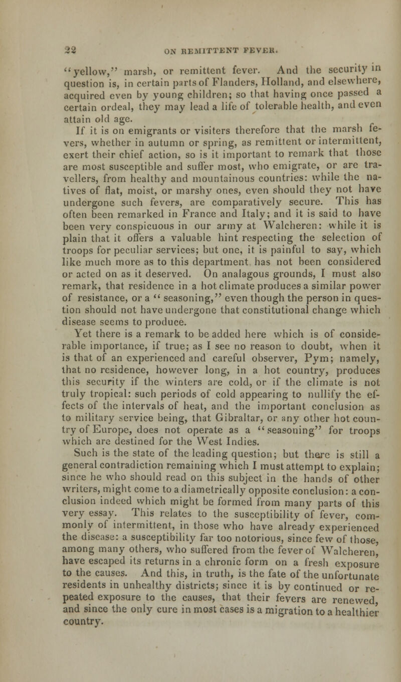 ''yellow,'' marsh, or remittent fever. And the security in question is, in certain parts of Flanders, Holland, and elsewhere, acquired even by young children; so that having once passed a certain ordeal, they may lead a life of tolerable health, and even attain old age. If it is on emigrants or visiters therefore that the marsh fe- vers, whether in autumn or spring, as remittent or intermittent, exert their chief action, so is it important to remark that those are most susceptible and suffer most, who emigrate, or are tra- vellers, from healthy and mountainous countries: while the na- tives of flat, moist, or marshy ones, even should they not have undergone such fevers, are comparatively secure. This has often been remarked in France and Italy; and it is said to have been very conspicuous in our army at Walchercn: while it is plain that it offers a valuable hint respecting the selection of troops for peculiar services; but one, it is painful to say, which like much more as to this department has not been considered or acted on as it deserved. On analagous grounds, I must also remark, that residence in a hot climate produces a similar power of resistance, or a  seasoning, even though the person in ques- tion should not have undergone that constitutional change which disease seems to produce. Yet there is a remark to be added here which is of conside- rable importance, if true; as I see no reason to doubt, when it is that of an experienced and careful observer, Pym; namely, that no residence, however long, in a hot country, produces this security if the winters are cold, or if the climate is not truly tropical: such periods of cold appearing to nullify the ef- fects of the intervals of heat, and the important conclusion as to military service being, that Gibraltar, or any other hot coun- try of Europe, does not operate as a seasoning for troops which are destined for the West Indies. Such is the state of the leading question; but there is still a general contradiction remaining which I must attempt to explain; since he who should read on this subject in the hands of other writers, might come to a diametrically opposite conclusion: a con- clusion indeed which might be formed from many parts of this very essay. This relates to the susceptibility of fever, com- monly of intermittent, in those who have already experienced the disease: a susceptibility far too notorious, since few of those, among many others, who suffered from the fever of Walcheren, have escaped its returns in a chronic form on a fresh exposure to the causes. And this, in truth, is the fate of the unfortunate residents in unhealthy districts; since it is by continued or re- peated exposure to the causes, that their fevers are renewed and since the only cure in most cases is a migration to a healthier country.