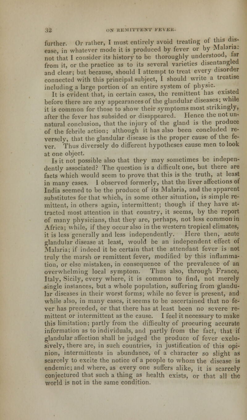 further. Or rather, I must entirely avoid treating of this dis- ease, in whatever mode it is produced by fever or by Malaria: not that I consider its history to be thoroughly understood, lar from it, or the practice as to its several varieties disentangled and clear; but because, should I attempt to treat every disorder connected with this principal subject, I should write a treatise including a large portion of an entire system of physic. It is evident that, in certain cases, the remittent has existed before there are any appearances of the glandular diseases; while it is common for those to show their symptoms most strikingly, after the fever has subsided or disappeared. Hence the not un- natural conclusion, that the injury of the gland is the produce of the febrile action; although it has also been concluded re- versely, that the glandular disease is the proper cause of the fe- ver. Thus diversely do different hypotheses cause men to look at one object. Is it not possible also that they may sometimes be indepen- dently associated? The question is a difficult one, but there are facts which would seem to prove that this is the truth, at least in many cases. 1 observed formerly, that the liver affections of India seemed to be the produce of its Malaria, and the apparent substitutes for that which, in some other situation, is simple re- mittent, in others again, intermittent; though if they have at- tracted most attention in that country, it seems, by the report of many physicians, that they are, perhaps, not less common in Africa; while, if they occur also in the western tropical climates, it is less generally and less independently. Here then, acute glandular disease at least, would be an independent effect of Malaria; if indeed it be certain that the attendant fever is not truly the marsh or remittent fever, modified by this inflamma- tion, or else mistaken, in consequence of the prevalence of an overwhelming local symptom. Thus also, through France, Italy, Sicily, every where, it is common to find, not merely single instances, but a whole population, suffering from glandu- lar diseases in their worst forms; while no fever is present, and while also, in many cases, it seems to be ascertained that no fe- ver has preceded, or that there has at least been no severe re- mittent or intermittent as the cause. I feel it necessary to make this limitation; partly from the difficulty of procuring accurate information as to individuals, and partly from the fact, that if glandular affection shall be judged the produce of fever exclu- sively, there are, in such countries, in justification of this opi- nion, intermittents in abundance, of a character so slight as scarcely to excite the notice of a people to whom the disease is endemic; and where, as everyone suffers alike, it is scarcely conjectured that such a thing as health exists, or that all the world is not in the same condition.