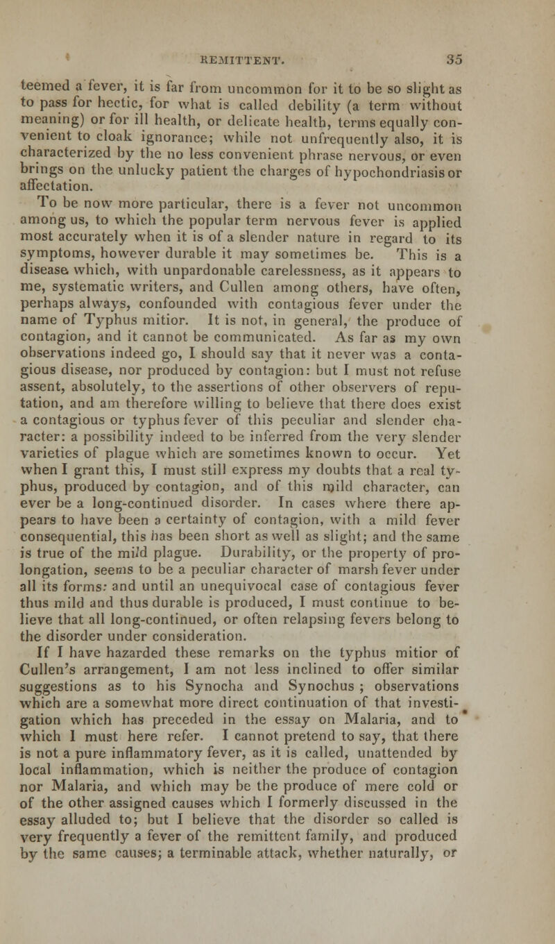 teemed a fever, it is far from uncommon for it to be so slight as to pass for hectic, for what is called debility (a term without meaning) or for ill health, or delicate health, terms equally con- venient to cloak ignorance; while not unfrequently also, it is characterized by the no less convenient phrase nervous, or even brings on the unlucky patient the charges of hypochondriasis or affectation. To be now more particular, there is a fever not uncommon among us, to which the popular term nervous fever is applied most accurately when it is of a slender nature in regard to its symptoms, however durable it may sometimes be. This is a disease which, with unpardonable carelessness, as it appears to me, systematic writers, and Cullen among others, have often, perhaps always, confounded with contagious fever under the name of Typhus mitior. It is not, in general, the produce of contagion, and it cannot be communicated. As far as my own observations indeed go, I should say that it never was a conta- gious disease, nor produced by contagion: but I must not refuse assent, absolutely, to the assertions of other observers of repu- tation, and am therefore willing to believe that there does exist a contagious or typhus fever of this peculiar and slender cha- racter: a possibility indeed to be inferred from the very slender varieties of plague which are sometimes known to occur. Yet when I grant this, I must still express my doubts that a real ty- phus, produced by contagion, and of this mild character, can ever be a long-continued disorder. In cases where there ap- pears to have been a certainty of contagion, with a mild fever consequential, this has been short as well as Blight; and the same is true of the mild plague. Durability, or the property of pro- longation, seems to be a peculiar character of marsh fever under all its forms: and until an unequivocal case of contagious fever thus mild and thus durable is produced, I must continue to be- lieve that all long-continued, or often relapsing fevers belong to the disorder under consideration. If I have hazarded these remarks on the typhus mitior of Cullen's arrangement, I am not less inclined to offer similar suggestions as to his Synocha and Synochus ; observations which are a somewhat more direct continuation of that investi- gation which has preceded in the essay on Malaria, and to which 1 must here refer. I cannot pretend to say, that there is not a pure inflammatory fever, as it is called, unattended by local inflammation, which is neither the produce of contagion nor Malaria, and which may be the produce of mere cold or of the other assigned causes which I formerly discussed in the essay alluded to; but I believe that the disorder so called is very frequently a fever of the remittent family, and produced by the same causes; a terminable attack, whether naturally, or