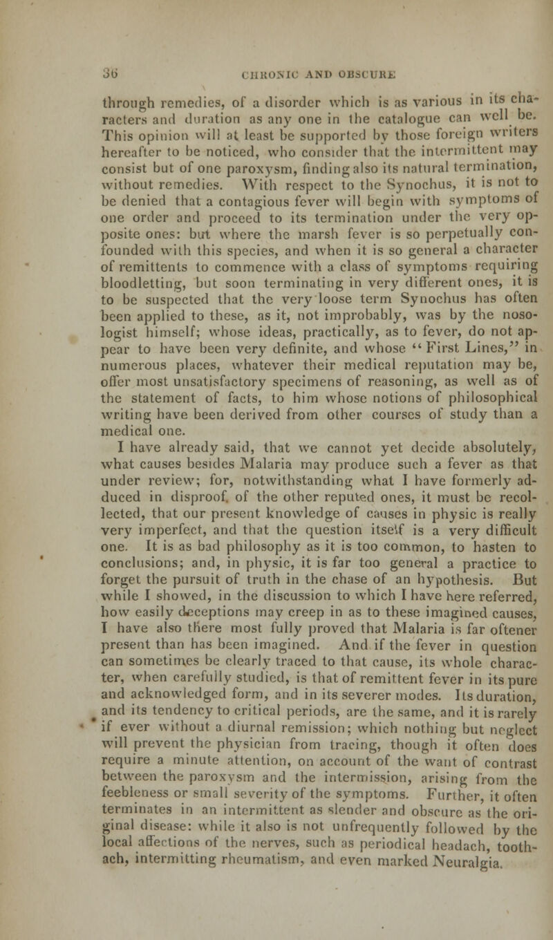 through remedies, of a disorder which is as various in its cha- racters and duration as any one in the catalogue can well be. This opinion will at least be supported by those foreign writers hereafter to be noticed, who consider that the intermittent may consist but of one paroxysm, finding also its natural termination, without remedies. With respect to the Synochus, it is not to be denied that a contagious fever will begin with symptoms of one order and proceed to its termination under the very op- posite ones: but where the marsh fever is so perpetually con- founded with this species, and when it is so general a character of remittents to commence with a class of symptoms requiring bloodletting, but soon terminating in very different ones, it is to be suspected that the very loose term Synochus has often been applied to these, as it, not improbably, was by the noso- logist himself; whose ideas, practically, as to fever, do not ap- pear to have been very definite, and whose First Lines, in numerous places, whatever their medical reputation may be, offer most unsatisfactory specimens of reasoning, as well as of the statement of facts, to him whose notions of philosophical writing have been derived from other courses of study than a medical one. I have already said, that we cannot yet decide absolutely, what causes besides Malaria may produce such a fever as that under review; for, notwithstanding what I have formerly ad- duced in disproof, of the other reputed ones, it must be recol- lected, that our present knowledge of causes in physic is really very imperfect, and that the question itself is a very difficult one. It is as bad philosophy as it is too common, to hasten to conclusions; and, in physic, it is far too general a practice to forget the pursuit of truth in the chase of an hypothesis. But while I showed, in the discussion to which I have here referred, how easily deceptions may creep in as to these imagined causes, I have also there most fully proved that Malaria is far oftener present than has been imagined. And if the fever in question can sometimes be clearly traced to that cause, its whole charac- ter, when carefuily studied, is that of remittent fever in its pure and acknowledged form, and in its severer modes. Its duration, . and its tendency to critical periods, are the same, and it is rarely * if ever without a diurnal remission; which nothing but neglect will prevent the physician from tracing, though it often does require a minute attention, on account of the want of contrast between the paroxysm and the intermission, arising from the feebleness or small severity of the symptoms. Further it often terminates in an intermittent as slender and obscure as the ori- ginal disease: while it also is not unfrequently followed by the local affections of the nerves, such as periodical headach, tooth- ach, intermitting rheumatism, and even marked Neuralgia.