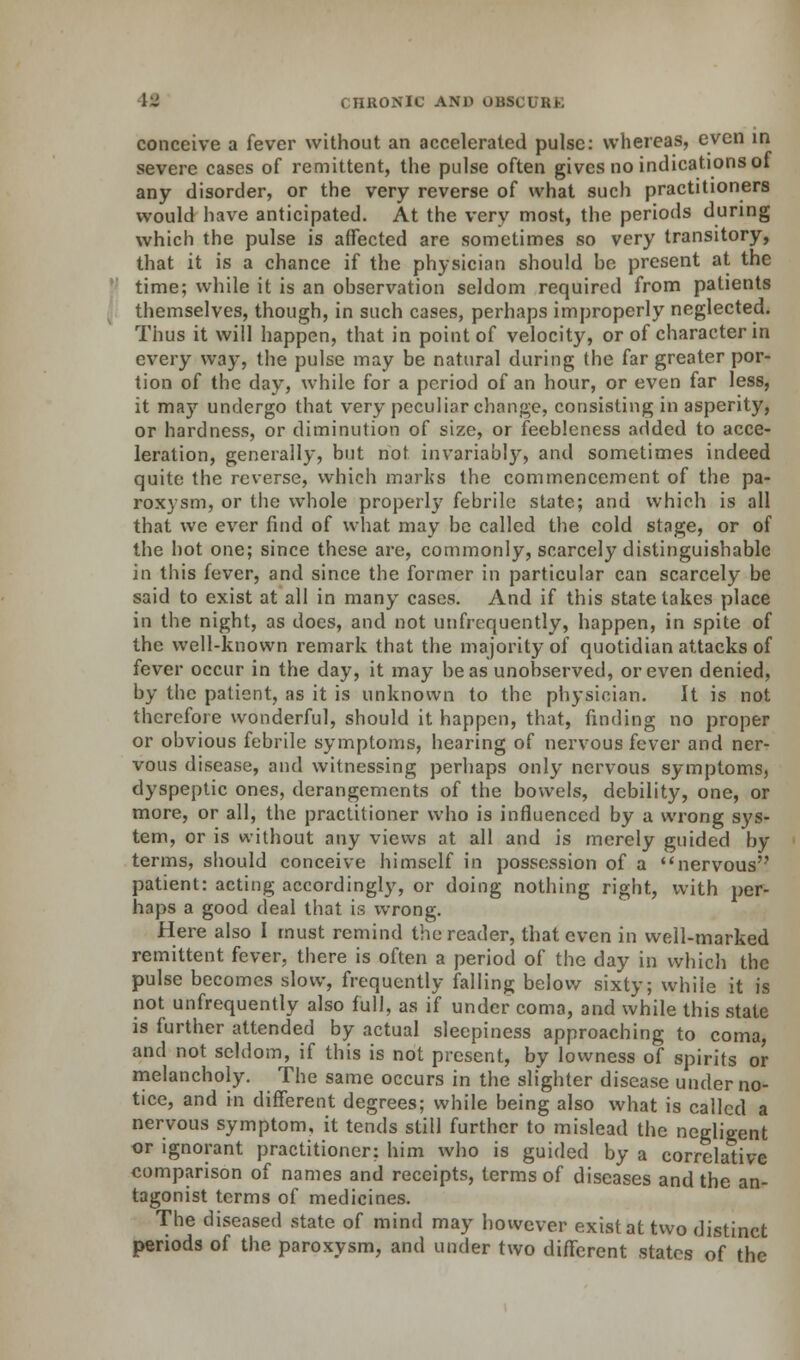 conceive a fever without an accelerated pulse: whereas, even in severe cases of remittent, the pulse often gives no indications ot any disorder, or the very reverse of what such practitioners would have anticipated. At the very most, the periods during which the pulse is affected are sometimes so very transitory, that it is a chance if the physician should he present at the time; while it is an observation seldom required from patients themselves, though, in such cases, perhaps improperly neglected. Thus it will happen, that in point of velocity, or of character in every way, the pulse may be natural during the far greater por- tion of the day, while for a period of an hour, or even far less, it may undergo that very peculiar change, consisting in asperity, or hardness, or diminution of size, or feebleness added to acce- leration, generally, but not invariably, and sometimes indeed quite the reverse, which marks the commencement of the pa- roxysm, or the whole properly febrile state; and which is all that we ever find of what may be called the cold stage, or of the hot one; since these are, commonly, scarcely distinguishable in this fever, and since the former in particular can scarcely be said to exist at all in many cases. And if this state takes place in the night, as does, and not unfrequently, happen, in spite of the well-known remark that the majority of quotidian attacks of fever occur in the day, it may be as unobserved, or even denied, by the patient, as it is unknown to the physician. It is not therefore wonderful, should it happen, that, finding no proper or obvious febrile symptoms, hearing of nervous fever and ner- vous disease, and witnessing perhaps only nervous symptoms, dyspeptic ones, derangements of the bowels, debility, one, or more, or all, the practitioner who is influenced by a wrong sys- tem, or is without any views at all and is merely guided by terms, should conceive himself in possession of a nervous patient: acting accordingly, or doing nothing right, with per- haps a good deal that is wrong. Here also I must remind the reader, that even in well-marked remittent fever, there is often a period of the day in which the pulse becomes slow, frequently falling below sixty; while it is not unfrequently also full, as if under coma, and while this state is further attended by actual sleepiness approaching to coma, and not seldom, if this is not present, by lowness of spirits or melancholy. The same occurs in the slighter disease under no- tice, and in different degrees; while being also what is called a nervous symptom, it tends still further to mislead the negligent or ignorant practitioner: him who is guided by a correlative comparison of names and receipts, terms of diseases and the an- tagonist terms of medicines. The diseased state of mind may however exist at two distinct periods of the paroxysm, and under two different states of the