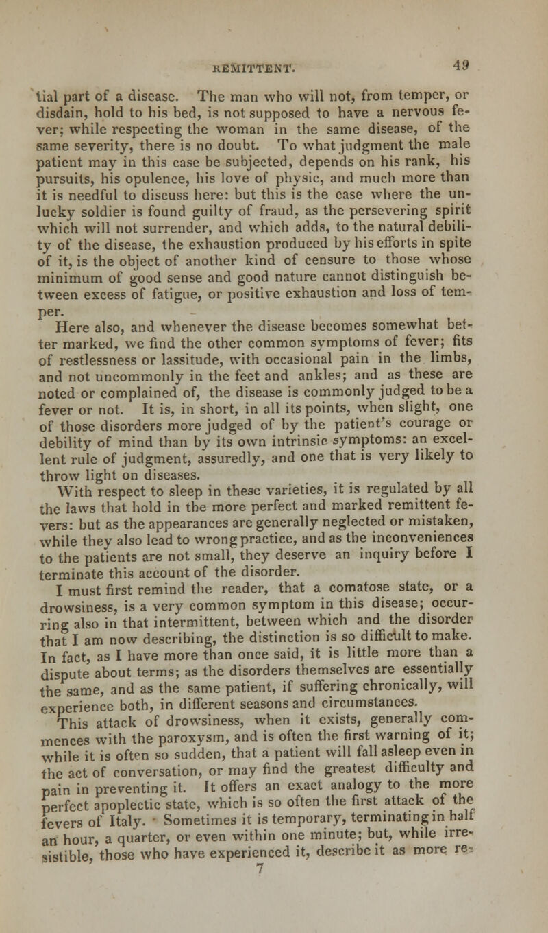 tial part of a disease. The man who will not, from temper, or disdain, hold to his bed, is not supposed to have a nervous fe- ver; while respecting the woman in the same disease, of the same severity, there is no doubt. To what judgment the male patient may in this case be subjected, depends on his rank, his pursuits, his opulence, his love of physic, and much more than it is needful to discuss here: but this is the case where the un- lucky soldier is found guilty of fraud, as the persevering spirit which will not surrender, and which adds, to the natural debili- ty of the disease, the exhaustion produced by his efforts in spite of it, is the object of another kind of censure to those whose minimum of good sense and good nature cannot distinguish be- tween excess of fatigue, or positive exhaustion and loss of tem- per. Here also, and whenever the disease becomes somewhat bet- ter marked, we find the other common symptoms of fever; fits of restlessness or lassitude, with occasional pain in the limbs, and not uncommonly in the feet and ankles; and as these are noted or complained of, the disease is commonly judged to be a fever or not. It is, in short, in all its points, when slight, one of those disorders more judged of by the patient's courage or debility of mind than by its own intrinsic symptoms: an excel- lent rule of judgment, assuredly, and one that is very likely to throw light on diseases. With respect to sleep in these varieties, it is regulated by all the laws that hold in the more perfect and marked remittent fe- vers: but as the appearances are generally neglected or mistaken, while they also lead to wrong practice, and as the inconveniences to the patients are not small, they deserve an inquiry before I terminate this account of the disorder. I must first remind the reader, that a comatose state, or a drowsiness, is a very common symptom in this disease; occur- ring also in that intermittent, between which and the disorder that I am now describing, the distinction is so difficult to make. In fact, as I have more than once said, it is little more than a dispute about terms; as the disorders themselves are essentially the same, and as the same patient, if suffering chronically, will experience both, in different seasons and circumstances. This attack of drowsiness, when it exists, generally com- mences with the paroxysm, and is often the first warning of it; while it is often so sudden, that a patient will fall asleep even in the act of conversation, or may find the greatest difficulty and pain in preventing it. It offers an exact analogy to the more perfect apoplectic state, which is so often the first attack of the fevers of Italy. ' Sometimes it is temporary, terminating in half an hour, a quarter, or even within one minute; but, while irre- sistible, those who have experienced it, describe it as more re, 7