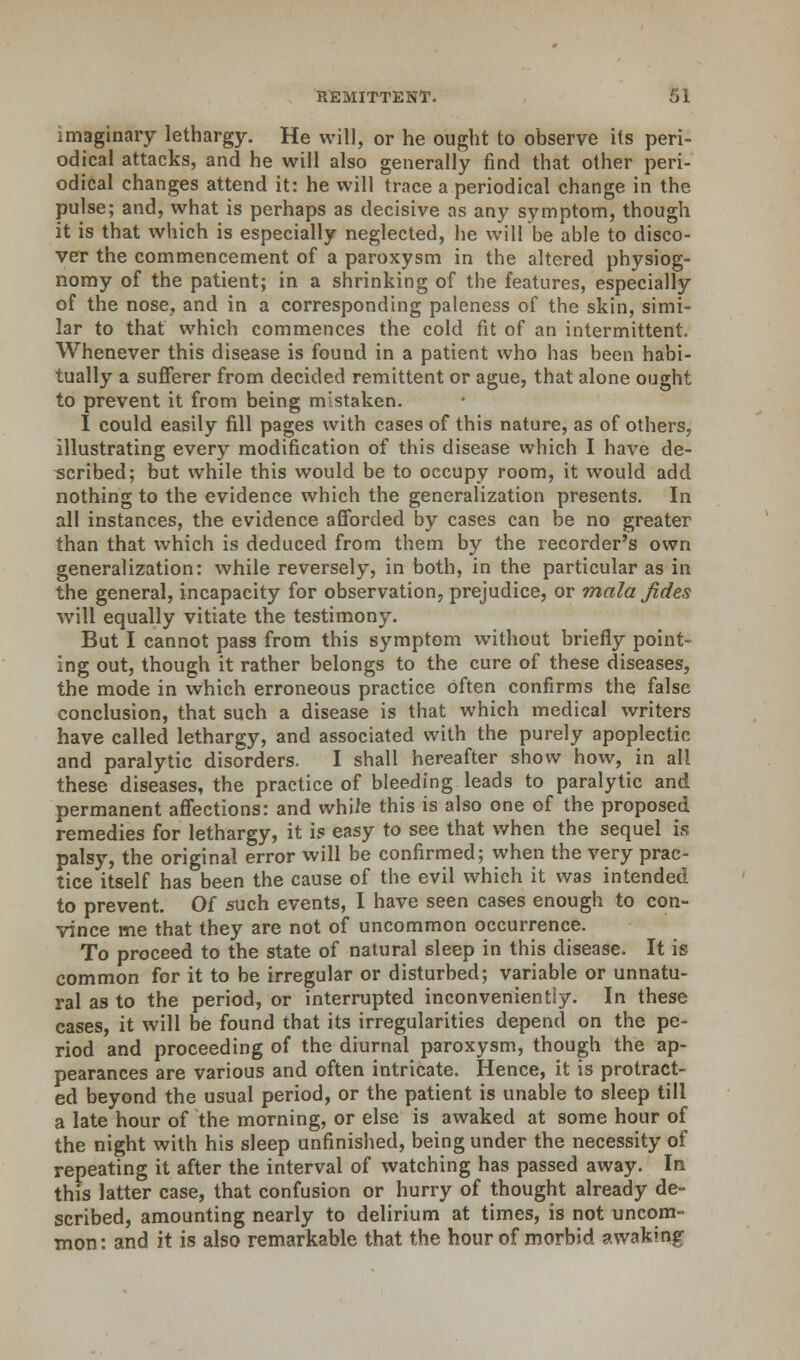 imaginary lethargy. He will, or he ought to observe its peri- odical attacks, and he will also generally find that other peri- odical changes attend it: he will trace a periodical change in the pulse; and, what is perhaps as decisive as any symptom, though it is that which is especially neglected, he will be able to disco- ver the commencement of a paroxysm in the altered physiog- nomy of the patient; in a shrinking of the features, especially of the nose, and in a corresponding paleness of the skin, simi- lar to that which commences the cold fit of an intermittent. Whenever this disease is found in a patient who has been habi- tually a sufferer from decided remittent or ague, that alone ought to prevent it from being mistaken. I could easily fill pages with cases of this nature, as of others, illustrating every modification of this disease which I have de- scribed; but while this would be to occupy room, it would add nothing to the evidence which the generalization presents. In all instances, the evidence afforded by cases can be no greater than that which is deduced from them by the recorder's own generalization: while reversely, in both, in the particular as in the general, incapacity for observation, prejudice, or mala fides will equally vitiate the testimony. But I cannot pass from this symptom without briefly point- ing out, though it rather belongs to the cure of these diseases, the mode in which erroneous practice often confirms the false conclusion, that such a disease is that which medical writers have called lethargy, and associated with the purely apoplectic and paralytic disorders. I shall hereafter show how, in all these diseases, the practice of bleeding leads to paralytic and permanent affections: and whiie this is also one of the proposed remedies for lethargy, it is easy to see that when the sequel is palsy, the original error will be confirmed; when the very prac- tice itself has been the cause of the evil which it was intended to prevent. Of such events, I have seen cases enough to con- vince me that they are not of uncommon occurrence. To proceed to the state of natural sleep in this disease. It is common for it to be irregular or disturbed; variable or unnatu- ral as to the period, or interrupted inconveniently. In these cases, it will be found that its irregularities depend on the pe- riod and proceeding of the diurnal paroxysm, though the ap- pearances are various and often intricate. Hence, it is protract- ed beyond the usual period, or the patient is unable to sleep till a late hour of the morning, or else is awaked at some hour of the night with his sleep unfinished, being under the necessity of repeating it after the interval of watching has passed away. In this latter case, that confusion or hurry of thought already de- scribed, amounting nearly to delirium at times, is not uncom- mon: and it is also remarkable that the hour of morbid awakintr