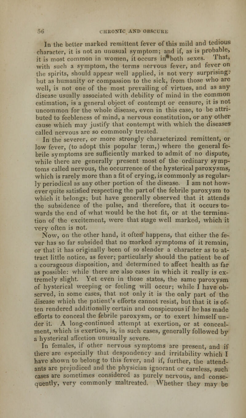 i-HKONTC AND OBSi In the better marked remittent fever of this mild and tedious character, it is not an unusual symptom; and if, as is probable, it is most common in women, it occurs in*both sexes. That, with such a symptom, the terms nervous fever, and fever on the spirits, should appear well applied, is not very surprising? but as humanity or compassion to the sick, from those who arc well, is not one of the most prevailing of virtues, and as any disease usually associated with debility of mind in the common estimation, is a general object of contempt or censure, it is not uncommon for the whole disease, even in this case, to be attri- buted to feebleness of mind, a nervous constitution, or any othef cause which may justify that contempt with which the diseases called nervous are so commonly treated. In the severer, or more strongly characterized remittent, or low fever, (to adopt this popular term,) where the general fe- brile symptoms are sufficiently marked to admit of no dispute, while there are generally present most of the ordinary symp- toms called nervous, the occurrence of the hysterical paroxysms, which is rarely more than a fit of crying, is commonly as regular- ly periodical as any other portion of the disease. I am not how- ever quite satisfied respecting the part of the febrile paroxysm to which it belongs; but have generally observed that it attends the subsidence of the pulse, and therefore, that it occurs to- wards the end of what would be the hot fit, or at the termina- tion of the excitement, were that stage well marked, which it very often is not. Now, on the other hand, it often happens, that either the fe- ver has so far subsided that no marked symptoms of it remain, or that it has originally been of so slender a character as to at- tract little notice, as fever; particularly should the patient be of a courageous disposition, and determined to affect health as far as possible: while there are also cases in which it really is ex- tremely slight. Yet even in those states, the same paroxysm of hysterical weeping or feeling will occur; while I have ob- served, in some cases, that not only it is the only part of the disease which the patient's efforts cannot resist, but that it is of- ten rendered additionally certain and conspicuous if he has made efforts to conceal the febrile paroxysm, or to exert himself un- der it. A long-continued attempt at exertion, or at conceal- ment, which is exertion, is, in such cases, generally followed by a hysterical affection unusually severe. In females, if other nervous symptoms are present, and if there are especially that despondency and irritability which I have shown to belong to this fever, and if, further, the attend- ants are prejudiced and the physician ignorant or careless, such cases are sometimes considered as purely nervous, and conse- quently, very commonly maltreated. Whether they may be