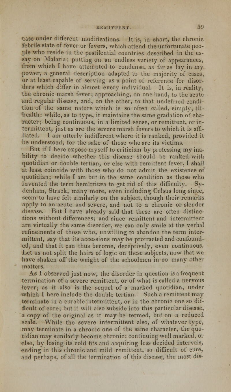 case under different, modifications. It is, in short, the chronic febrile state of fever or fevers, which attend the unfortunate peo- ple who reside in the pestilential countries described in the es- say on Malaria: putting on an endless variety of appearances, from which I have attempted to condense, as far as lay in my power, a general description adapted to the majority of cases, or at least capable of serving as a point of reference for disor- ders which differ in almost every individual. It is, in reality, the chronic marsh fever; approaching, on one hand, to the acute and regular disease, and, on the other, to that undefined condi- tion of the same nature which is so often called, simply, ill- health: while, as to type, it maintains the same gradation of cha- racter; being continuous, in a limited sense, or remittent, or in- termittent, just as are the severe marsh fevers to which it is affi- liated. I am utterly indifferent where it is ranked, provided it be understood, for the sake of those who are its victims. But if I here expose myself to criticism by professing my ina- bility to decide whether this disease should be ranked with quotidian or double tertian, or else with remittent fever, I shall at least coincide with those who do not admit the existence of quotidian; while I am but in the same condition as those who invented the term hemitritsea to get rid of this difficult)'-. Sy- denham, Strack, many more, even including Celsus long since, seem to have felt similarly on the subject, though their remarks apply to an acute and severe, and not to a chronic or slender disease. But I have already said that these are often distinc- tions without differences; and since remittent and intermittent are virtually the same disorder, we can only smile at the verbal refinements of those who, unwilling to abandon the term inter- mittent, say that its accessions may be protracted and confound- ed, and that it can thus become, deceptively, even continuous. Let us not split the hairs of logic on these subjects, now that we have shaken off the weight of the schoolmen in so many other matters. As I observed just now, the disorder in question is a frequent termination of a severe remittent, or of what is called a nervous fever; as it also is the sequel of a marked quotidian, under which I here include the double tertian. Such a remittent may terminate in a curable intermittent, or in the chronic one so dif- ficult of cure; but it will also subside into this particular disease, a copy of the original as it may be termed, but on a reduced scale. While the severe intermittent also, of whatever type, may terminate in a chronic one of the same character, the quo- tidian may similarly become chronic; continuing well marked, or else, by losing its cold fits and acquiring less decided intervals, ending in this chronic and mild remittent, so difficult of cure, and perhaps, of all the termination of this disease, the most dis-