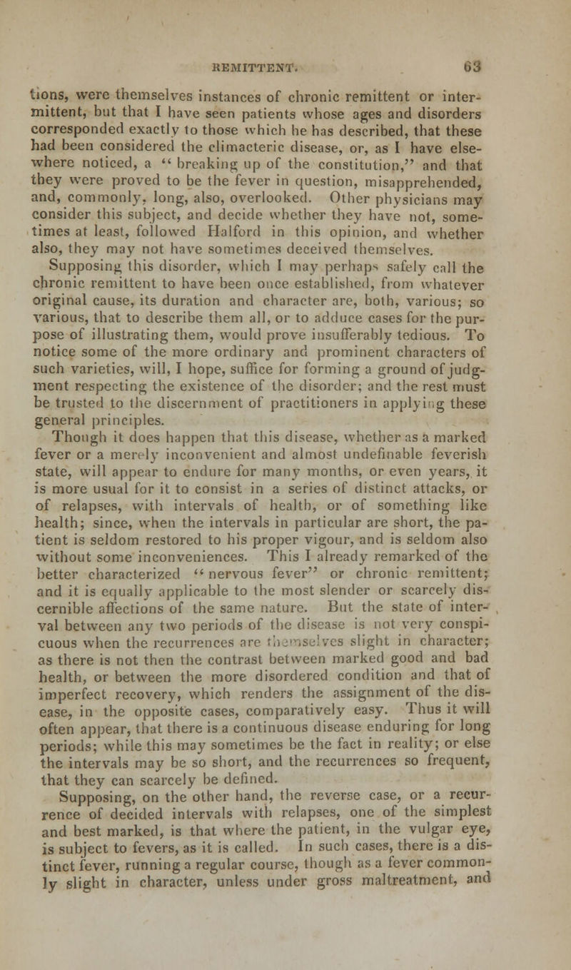 tions, were themselves instances of chronic remittent or inter- mittent, but that I have seen patients whose ages and disorders corresponded exactly to those which he has described, that these had been considered the climacteric disease, or, as I have else- where noticed, a  breaking; up of the constitution, and that they were proved to be the fever in question, misapprehended, and, commonly, long, also, overlooked. Other physicians may consider this subject, and decide whether they have not, some- times at least, followed Halford in this opinion, and whether also, they may not have sometimes deceived themselves. Supposing this disorder, which I may perhaps safely call the chronic remittent to have been once established, from whatever original cause, its duration and character are, both, various; so various, that to describe them all, or to adduce cases for the pur- pose of illustrating them, would prove insufferably tedious. To notice some of the more ordinary and prominent characters of such varieties, will, I hope, suffice for forming a ground of judg- ment respecting the existence of the disorder; and the rest must be trusted to the discernment of practitioners in applying these general principles. Though it does happen that this disease, whether as a marked fever or a merely inconvenient and almost undefinable feverish state, will appear to endure for many months, or even years, it is more usual for it to consist in a series of distinct attacks, or of relapses, with intervals of health, or of something like health; since, when the intervals in particular are short, the pa- tient is seldom restored to his proper vigour, and is seldom also without some inconveniences. This I already remarked of the better characterized  nervous fever or chronic remittent; and it is equally applicable to the most slender or scarcely dis- cernible affections of the same nature. But the state of inter- val between any two periods of the disease is not very conspi- cuous when the recurrences are res slight in character; as there is not then the contrast between marked good and bad health, or between the more disordered condition and that of imperfect recovery, which renders the assignment of the dis- ease, in the opposite cases, comparatively easy. Thus it will often appear, that there is a continuous disease enduring for long periods; while this may sometimes be the fact in reality; or else the intervals may be so short, and the recurrences so frequent, that they can scarcely be defined. Supposing, on the other hand, the reverse case, or a recur- rence of decided intervals with relapses, one of the simplest and best marked, is that where the patient, in the vulgar eye, is subject to fevers, as it is called. In such cases, there is a dis- tinct fever, running a regular course, though as a fever common- ly slight in character, unless under gross maltreatment, and