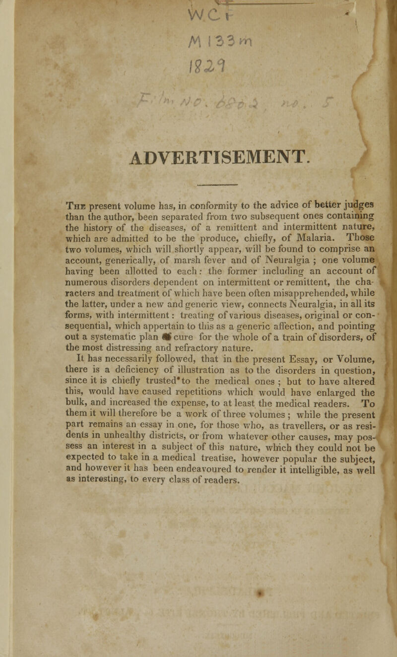 w A\ I33»rt ADVERTISEMENT. The present volume has, in conformity to the advice of better judges than the author, been separated from two subsequent ones containing the history of the diseases, of a remittent and intermittent nature, which are admitted to be the produce, chiefly, of Malaria. Those two volumes, which will shortly appear, will be found to comprise an account, generically, of marsh fever and of Neuralgia ; one volume having been allotted to each: the former including an account of numerous disorders dependent on intermittent or remittent, the cha- racters and treatment of which have been often misapprehended, while the latter, under a new and generic view, connects Neuralgia, in all its forms, with intermittent: treating of various diseases, original or con- sequential, which appertain to this as a generic affection, and pointing out a systematic plan 9H cure for the whole of a train of disorders, of the most distressing and refractory nature. It has necessarily followed, that in the present Essay, or Volume, there is a deficiency of illustration as to the disorders in question, since it is chiefly trusted* to the medical ones ; but to have altered this, would have caused repetitions which would have enlarged the bulk, and increased the expense, to at least the medical readers. To them it will therefore be a work of three volumes ; while the present part remains an essay in one, for those who, as travellers, or as resi- dents in unhealthy districts, or from whatever other causes, may pos- sess an interest in a subject of this nature, which they could not be expected to take in a medical treatise, however popular the subject, and however it has been endeavoured to render it intelligible, as well as interesting, to every class of readers.