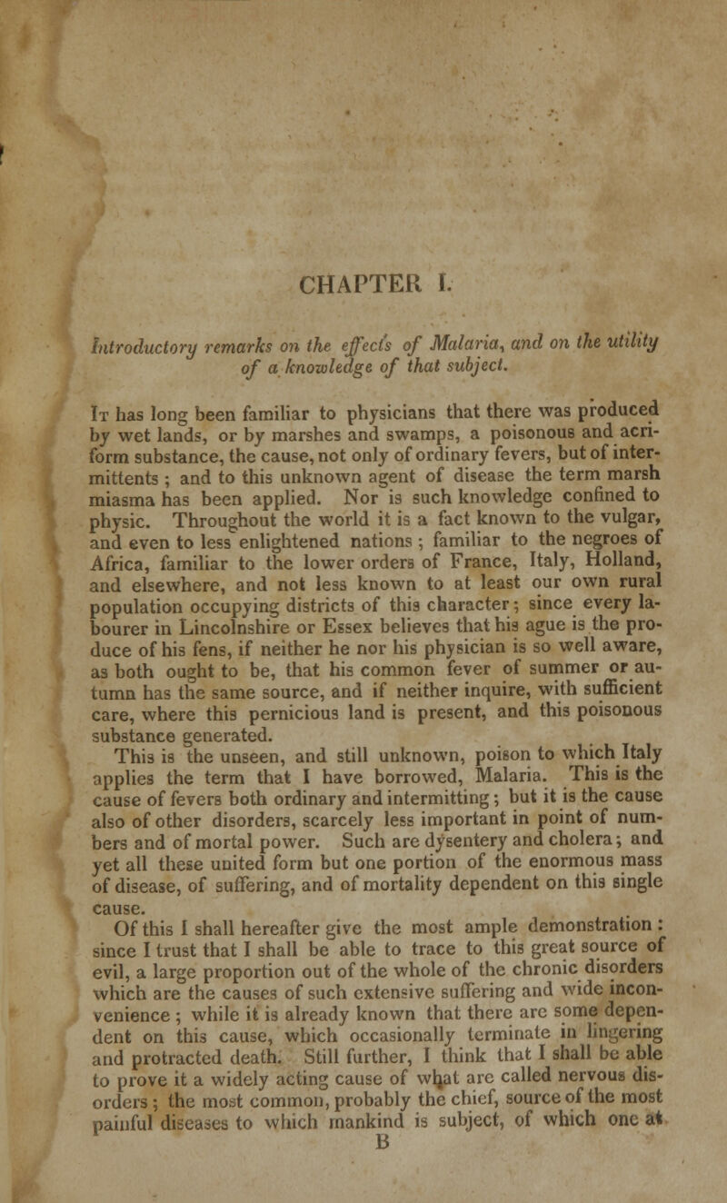 CHAPTER I. introductory remarks on the effect's of Malaria, and on the utility of a knowledge of that subject. It has long been familiar to physicians that there was produced by wet lands, or by marshes and swamps, a poisonous and aeri- form substance, the cause, not only of ordinary fevers, but of inter- mittents ; and to this unknown agent of disease the term marsh miasma has been applied. Nor is such knowledge confined to physic. Throughout the world it is a fact known to the vulgar, and even to less enlightened nations; familiar to the negroes of Africa, familiar to the lower orders of France, Italy, Holland, and elsewhere, and not less known to at least our own rural population occupying districts of this character; since every la- bourer in Lincolnshire or Essex believes that his ague is the pro- duce of his fens, if neither he nor his physician is so well aware, as both ought to be, that his common fever of summer or au- tumn has the same source, and if neither inquire, with sufficient care, where this pernicious land is present, and this poisonous substance generated. This is the unseen, and still unknown, poison to which Italy applies the term that I have borrowed, Malaria. This is the cause of fevers both ordinary and intermitting; but it is the cause also of other disorders, scarcely less important in point of num- bers and of mortal power. Such are dysentery and cholera; and yet all these united form but one portion of the enormous mass of disease, of suffering, and of mortality dependent on this single cause. Of this I shall hereafter give the most ample demonstration : since I trust that I shall be able to trace to this great source of evil, a large proportion out of the whole of the chronic disorders which are the causes of such extensive suffering and wide incon- venience ; while it is already known that there are some depen- dent on this cause, which occasionally terminate in lingering and protracted death. Still further, I think that I shall be able to prove it a widely acting cause of wljat are called nervous dis- orders ; the most common, probably the chief, source of the most painful diseases to which mankind is subject, of which one at B