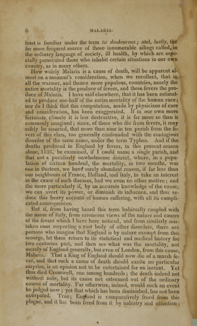 least is familiar under the term tie douloureux ; and, lastly, the far more frequent source of those innumerable ailings called, in the ordinary language of society, ill health, by which are espe- cially persecuted those who inhabit certain situations in our own country, as in many others. How widely Malaria is a cause of death, will be apparent al- most on a moment's consideration, when we recollect, that hx* all the warmer, and thence more populous, countries, nearly the entire mortality is the produce of fevers, and these fevers the pro- duce of Malaria. I have said elsewhere, that it has been estimat- ed to produce one-half of the entire mortality of the human race; nor do I think that this computation, made by physicians of care and consideration, has been exaggerated. If in our own more fortunate climate it is less destructive, it is far more so than is commonly imagined ; since, of those who die from fevers, it may safely be asserted, that more than nine in ten perish from the fe- vers of this class, too generally confounded with the contagious disorder of the same name, under the term Typhus. And if the deaths produced in England by fevers, in this present season alone, 182G, be examined, if I could name a single parish, and that not a peculiarly unwholesome district, where, in a popu- lation of sixteen hundred, the mortality, in two months, was one in thirteen, we hav<? surely abundant reason, if far less than our neighbours of France, Holland, and Italy, to take an interest in the cause of such diseases, had we even no other motive; and the more particularly if, by an accurate knowledge of the cause, we can avert its power, or diminish its influence, and thus re- duce this heavy account of human suffering, with all its compli- cated consequences* But if, from having heard this term habitually coupled with the name of Italy, from erroneous views of the nature and causes of the fevers which I have here noticed, and from similarly mis- taken ones respecting a vast body of other disorders, there arc persons who imagine that England is by nature exempt from this scourge, let them return to its statistical and medical history for two centuries past, and then see what was the mortality, not merely of England generally, but even of London, from this cause, Malaria. That a King of England should now die of a marsh fe- ver, and that such a cause of death should excite no particular surprise, is an opinion not to be entertained for an instant. Yet thus died Cromwell, one among hundreds ; the death indeed not without note, but its cause not esteemed out of the ordinary course of mortality. Far otherwise, indeed, would such an event be judged now ; yet that which has been diminished, has not been extirpated. True; England is comparatively freed from this plague, and it hab been freed from it by industry and attention ;