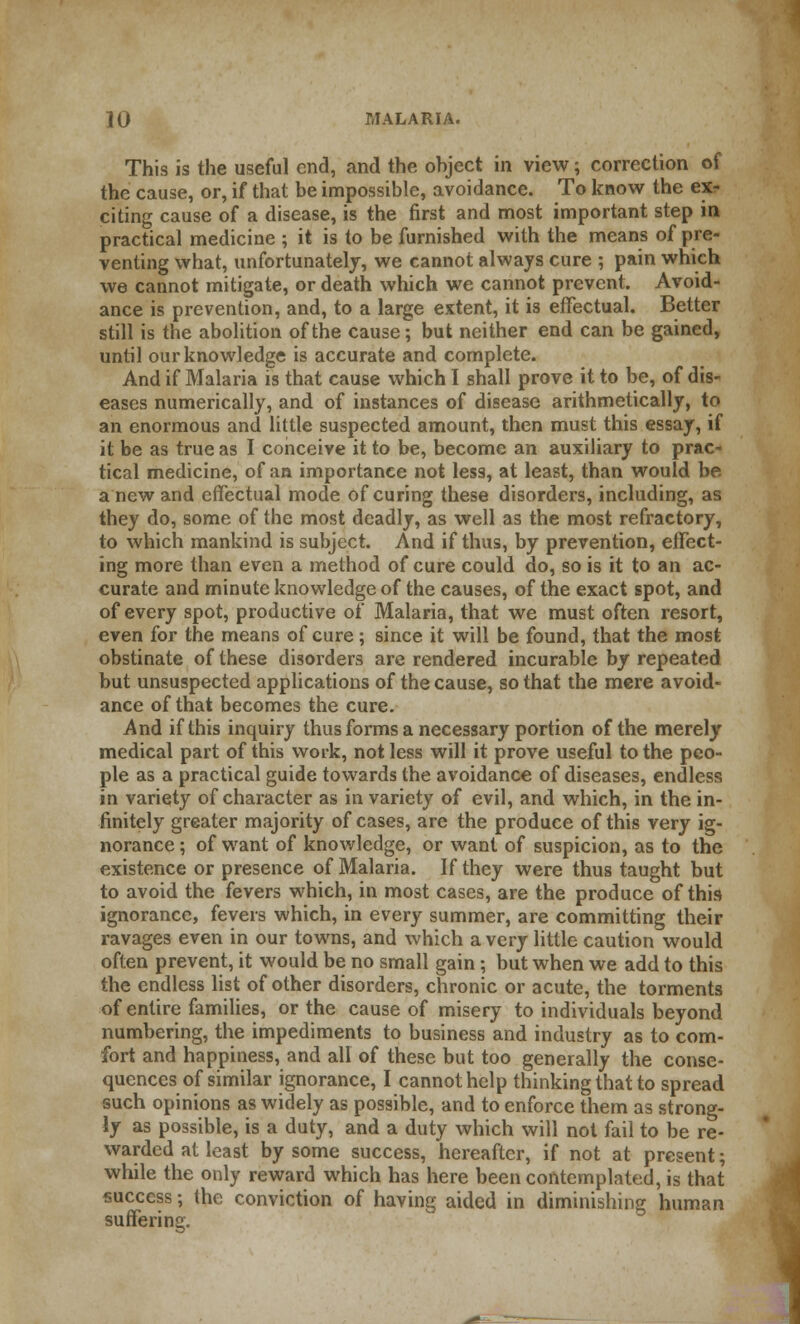 This is the useful end, and the ohject in view; correction of the cause, or, if that be impossible, avoidance. To know the ex- citing cause of a disease, is the first and most important step in practical medicine ; it is to be furnished with the means of pre- venting what, unfortunately, we cannot always cure ; pain which we cannot mitigate, or death which we cannot prevent. Avoid- ance is prevention, and, to a large extent, it is effectual. Better still is the abolition of the cause; but neither end can be gained, until our knowledge is accurate and complete. And if Malaria is that cause which I shall prove it to be, of dis- eases numerically, and of instances of disease arithmetically, to an enormous and little suspected amount, then must this essay, if it be as true as I conceive it to be, become an auxiliary to prac- tical medicine, of an importance not less, at least, than would be a new and effectual mode of curing these disorders, including, as they do, some of the most deadly, as well as the most refractory, to which mankind is subject. And if thus, by prevention, effect- ing more than even a method of cure could do, so is it to an ac- curate and minute knowledge of the causes, of the exact spot, and of every spot, productive of Malaria, that we must often resort, even for the means of cure; since it will be found, that the most obstinate of these disorders are rendered incurable by repeated but unsuspected applications of the cause, so that the mere avoid- ance of that becomes the cure. And if this inquiry thus forms a necessary portion of the merely medical part of this work, not less will it prove useful to the peo- ple as a practical guide towards the avoidance of diseases, endless in variety of character as in variety of evil, and which, in the in- finitely greater majority of cases, are the produce of this very ig- norance ; of want of knowledge, or want of suspicion, as to the existence or presence of Malaria. If they were thus taught but to avoid the fevers which, in most cases, are the produce of this ignorance, fevers which, in every summer, are committing their ravages even in our towns, and which a very little caution would often prevent, it would be no small gain; but when we add to this the endless list of other disorders, chronic or acute, the torments of entire families, or the cause of misery to individuals beyond numbering, the impediments to business and industry as to com- fort and happiness, and all of these but too generally the conse- quences of similar ignorance, I cannot help thinking that to spread such opinions as widely as possible, and to enforce them as strong- ly as possible, is a duty, and a duty which will not fail to be re- warded at least by some success, hereafter, if not at present; while the only reward which has here been contemplated, is that success; the conviction of having aided in diminishing human suffering.