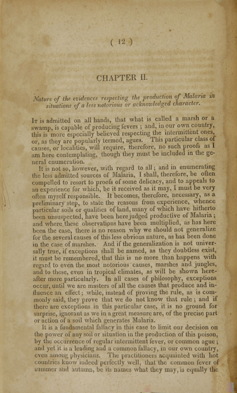 CHAPTER II. Mature of the evidences respecting the production of Malaria in situations of a less notorious or acknowledged character. It is admitted on all hands, that what is called a marsh or a swamp, is capable of producing fevers ; and, in our own country, this is more especially believed respecting the intermittent ones, or, as they are popularly termed, agues. This particular class of causes, or localities, will require, therefore, no such proofs as I am here contemplating, though they must be included m the ge- neral enumeration. It is not so, however, with regard to all; and in enumerating the less admitted sources of Malaria, I shall, therefore, be often compelled to resort to proofs of some delicacy, and to appeals to an experience for which, be it received as it may, I must be very often myself responsible. It becomes, therefore, necessary, as a preliminary step, to state the reasons from experience, whence particular soils or qualities of land, many of which have hitherto been unsuspected, have been here judged productive of Malaria 5 and where these observations have been multiplied, as has here been the case, there is no reason why we should not generalize for the several causes of this less obvious nature, as has been done in the case of marshes. And if the generalization is not univer- sally true, if exceptions shall be named, as they doubtless exist, it must be remembered, that this is no more than happens with regard to even the most notorious causes, marshes and jungles, and to these, even in tropical climates, as will be shown here- after more particularly. In all cases of philosophy, exceptions occur, until we are masters of all the causes that produce and in- fluence an effect; while, instead of proving the rule, as is com- monly said, they prove that we do not know that rule ; and if there are exceptions in this particular case, it is no ground for surprise, ignorant as we in a great measure are, of the precise part or action of a soil which generates Malaria. It is a fundamental fallacy in this case to limit our decision on the power of any soil or situation in the production of this poison, by the occurrence of regular intermittent fever, or common ague; and yet it is a leading and a common fallacy, in our own country, even among physicians. The practitioners acquainted with hot countries know indeed perfectly well, that the common fever of summer and autumn, be its names what they may, is equally tht