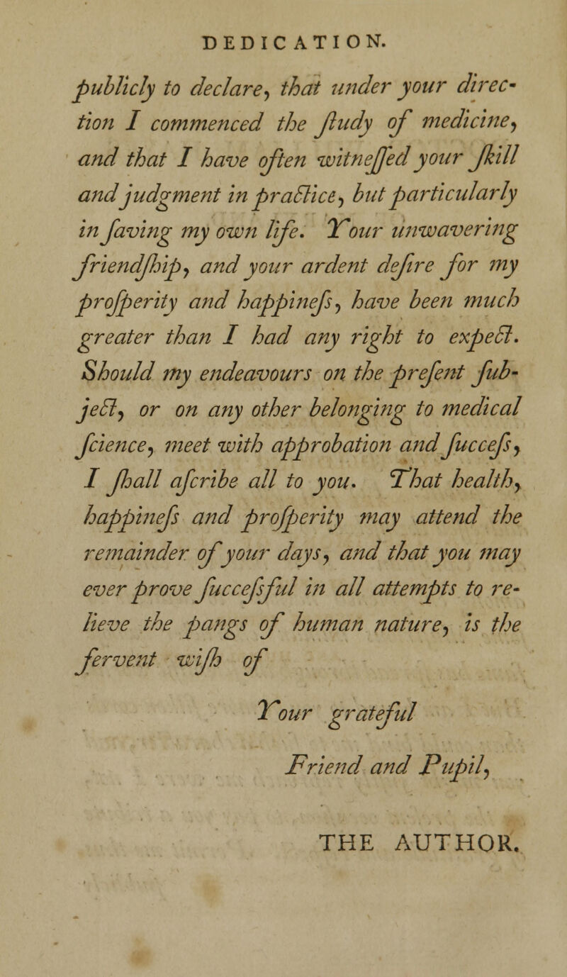 DEDICATION. publicly to declare, that wider your direc- tion I commenced the Jludy of medicine, and that I have often witneffed your fkill and judgment in praclice, but particularly infaving my own life. ITour unwavering friendfip, and your ardent defre for my prosperity and happinefs, have been much greater than I had any right to expecl. Should my endeavours on the prefent fub- jecl, or on any other belonging to medical fcience, meet with approbation and fuccefs, I Jhall afcribe all to you. 'That healthy happinefs and profperity may attend the remainder of your days, and that you may ever prove fuccefsful in all attempts to re- lieve the pangs of humaji nature, is the fervent wifh of ITour grateful Friend and Pupil, THE AUTHOR.